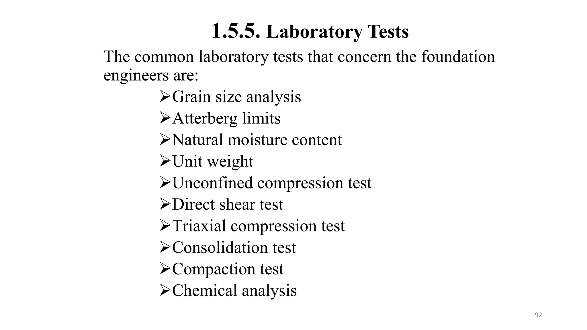 The common laboratory tests that concern the foundation
engineers are:
Grain size analysis
Atterberg limits
Natural moisture content
Unit weight
Unconfined compression test
Direct shear test
Triaxial compression test
Consolidation test
Compaction test
Chemical analysis
1.5.5. Laboratory Tests
92
 