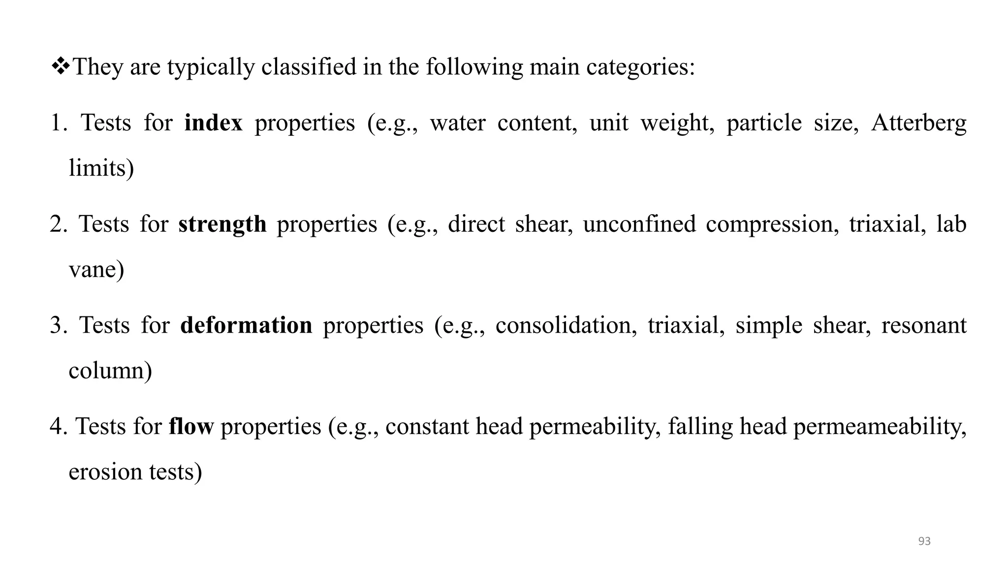 They are typically classified in the following main categories:
1. Tests for index properties (e.g., water content, unit weight, particle size, Atterberg
limits)
2. Tests for strength properties (e.g., direct shear, unconfined compression, triaxial, lab
vane)
3. Tests for deformation properties (e.g., consolidation, triaxial, simple shear, resonant
column)
4. Tests for flow properties (e.g., constant head permeability, falling head permeameability,
erosion tests)
93
 