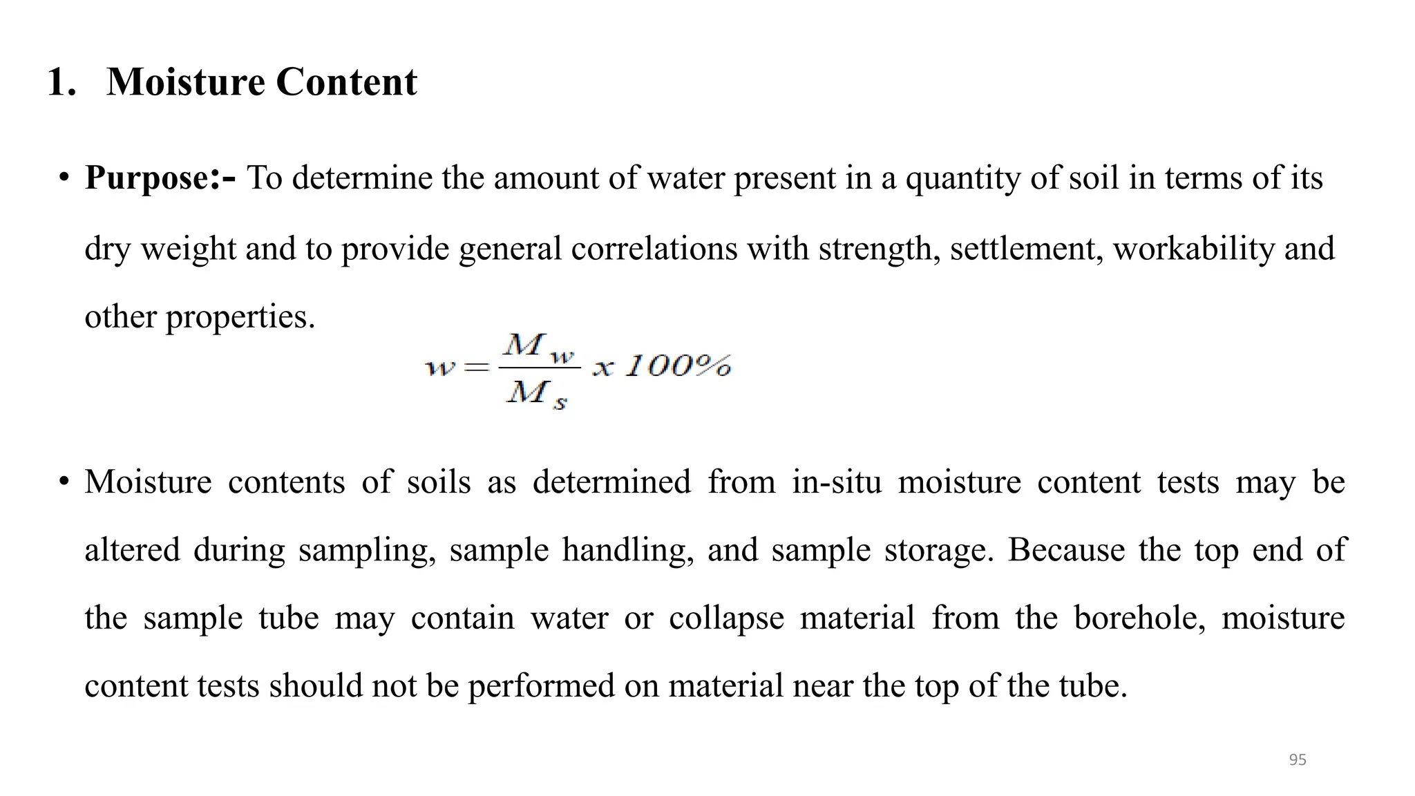 1. Moisture Content
• Purpose:- To determine the amount of water present in a quantity of soil in terms of its
dry weight and to provide general correlations with strength, settlement, workability and
other properties.
• Moisture contents of soils as determined from in-situ moisture content tests may be
altered during sampling, sample handling, and sample storage. Because the top end of
the sample tube may contain water or collapse material from the borehole, moisture
content tests should not be performed on material near the top of the tube.
95
 