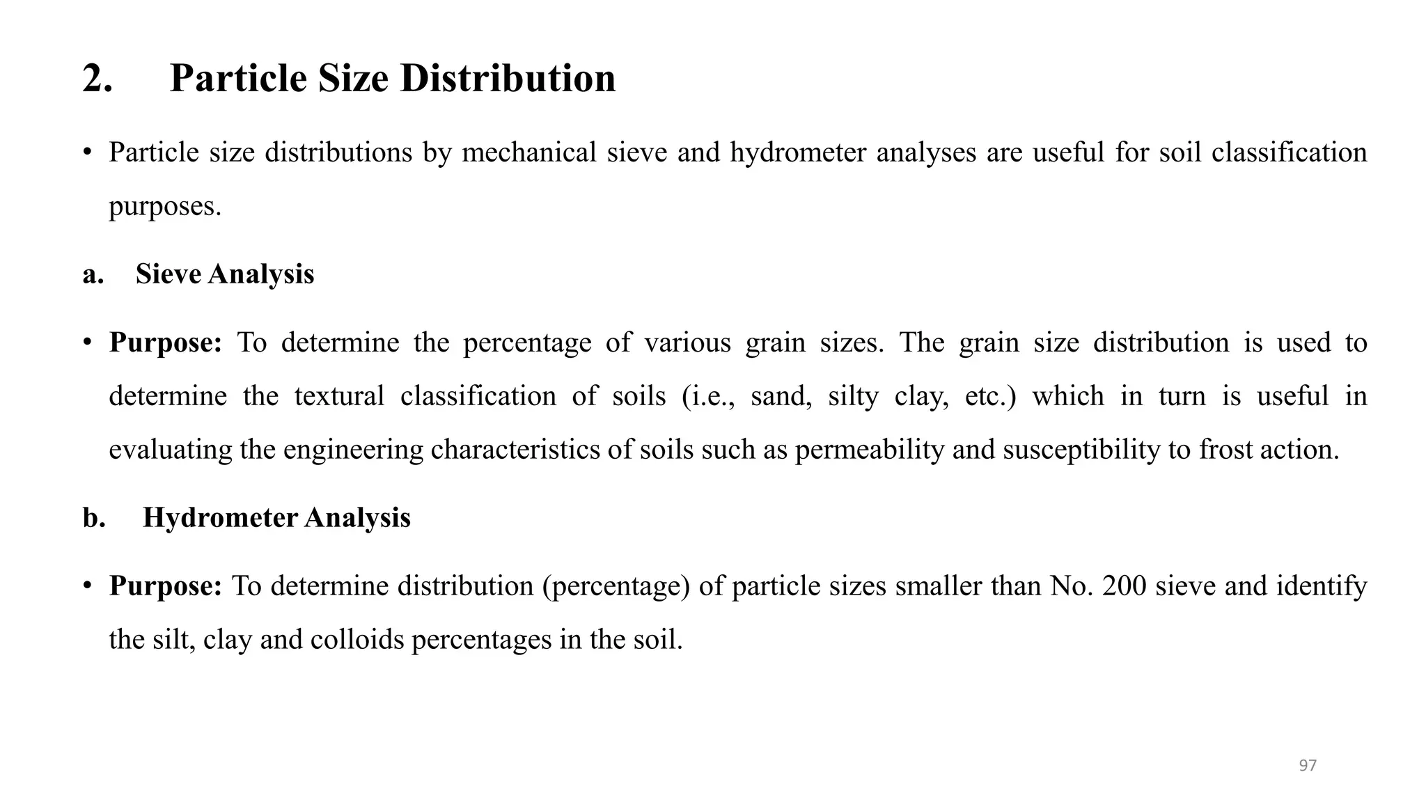 2. Particle Size Distribution
97
• Particle size distributions by mechanical sieve and hydrometer analyses are useful for soil classification
purposes.
a. Sieve Analysis
• Purpose: To determine the percentage of various grain sizes. The grain size distribution is used to
determine the textural classification of soils (i.e., sand, silty clay, etc.) which in turn is useful in
evaluating the engineering characteristics of soils such as permeability and susceptibility to frost action.
b. Hydrometer Analysis
• Purpose: To determine distribution (percentage) of particle sizes smaller than No. 200 sieve and identify
the silt, clay and colloids percentages in the soil.
 