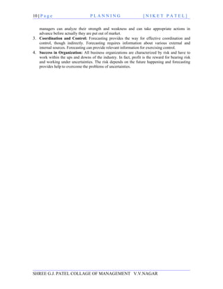 10 | P a g e                      PLANNING                         [NIKET PATEL]

   managers can analyze their strength and weakness and can take appropriate actions in
   advance before actually they are put out of market.
3. Coordination and Control: Forecasting provides the way for effective coordination and
   control, though indirectly. Forecasting requires information about various external and
   internal sources. Forecasting can provide relevant information for exercising control.
4. Success in Organization: All business organizations are characterized by risk and have to
   work within the ups and downs of the industry. In fact, profit is the reward for bearing risk
   and working under uncertainties. The risk depends on the future happening and forecasting
   provides help to overcome the problems of uncertainties.




SHREE G.J. PATEL COLLAGE OF MANAGEMENT V.V.NAGAR
 