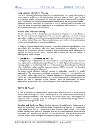 5|Page                            PLANNING                          [NIKET PATEL]


  Long-term and Short-term Planning
  Long term planning is of strategic nature and involves more than one year period extending to
  twenty years or so. However, the more common long-term period is 3 to 5 years. The long
  term planning usually encompass all the functional areas of the business and are affected
  within the existing and long term framework of economic, social and technological factors.
  Short-term planning also known as operational or tactical planning usually covers one year.
  These are aimed at sustaining organization in its production and distribution of current
  products or services to the existing markets.

  Proactive and Reactive Planning
  Proactive planning involves designing courses of action in anticipation of likely changes in
  the relevant environment. Organization that use proactive planning use broad planning
  approaches, broad environmental scanning, decentralized control, and reserve some resources
  to be utilized for their future use. These organizations do not wait for environment to change
  but take actions in advance of environmental change.

  In Reactive Planning, organizations’ responses come after the environmental changes have
  taken place. After the changes take place, these organizations start planning. In such a
  situation, the organization lose opportunities to those organizations which adopt proactive
  approach, because by the time, reactors are ready with their plans, the contextual variables of
  planning show further changes.

  FORMAL AND INFORMAL PLANNING
  Formal planning is in the form of well- structured process involving different step. Generally,
  large organizations undertake planning in formal way in which they create separate corporate
  planning cell placed at sufficiently high level in the organization. Generally, people staff such
  cells with different backgrounds like engineers, staticians, MBAs, economist’s etc. depending
  on the nature of organization’s business.
  As against formal planning, informal planning is undertaken, generally, by smaller
  organizations. The planning process is based on managers’ memory of events, intuitions and
  gut- feelings rather than based on systematic evaluation of environmental happenings.
  Usually, the corporate planning affairs are not entrusted to any single cell or department but
  become the part of managers’ regular activities. Since the environment for smaller
  organizations is not complex, they do reasonably well with informal planning process.


  TYPES OF PLANS

  A Plan, as defined is a commitment of resources to a particular course of action believed
  necessary to achieve specific result. From the point of view, there may be several types of
  plans, both major and minor. Such plans may be classified in two ways: standing plans and
  single-use plans, or strategic plans and action plans for implementing strategy known as
  implementation or operational plans.

  Standing and Single-use Plans: Standing plans provide guidelines for further course of
  action and are used over a period of time. Once formulated, these plans are in a operation for
  a long period unless there is a change in these plans. Example of such plans is organizational
  mission and long-term objectives, strategies, policies, procedures and rules. Single-use plan
  are relevant for a specified time and after the lapse of that time, these plans are formulated
  again for the next period. examples of such plans are projects, budgets, quotas, targets etc.


SHREE G.J. PATEL COLLAGE OF MANAGEMENT V.V.NAGAR
 