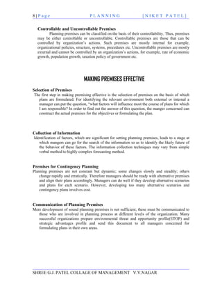8|Page                              PLANNING                         [NIKET PATEL]


   Controllable and Uncontrollable Premises
          Planning premises can be classified on the basis of their controllability. Thus, premises
   may be either controllable or uncontrollable. Controllable premises are those that can be
   controlled by organization’s actions. Such premises are mostly internal for example,
   organizational policies, structure, systems, procedures etc. Uncontrollable premises are mostly
   external and cannot be controlled by an organization’s actions, for example, rate of economic
   growth, population growth, taxation policy of government etc.




                                MAKING PREMISES EFFECTIVE
Selection of Premises
The first step in making premising effective is the selection of premises on the basis of which
  plans are formulated. For identifying the relevant environment both external or internal a
  manager can put the question, “what factors will influence most the course of plans for which
  I am responsible? In order to find out the answer of this question, the manger concerned can
  construct the actual premises for the objectives or formulating the plan.




Collection of Information
Identification of factors, which are significant for setting planning premises, leads to a stage at
   which mangers can go for the search of the information so as to identify the likely future of
   the behavior of these factors. The information collection techniques may vary from simple
   verbal method to highly complex forecasting method.


Premises for Contingency Planning
Planning premises are not constant but dynamic; some changes slowly and steadily; others
    change rapidly and erratically. Therefore managers should be ready with alternative premises
    and align their plans accordingly. Managers can do well if they develop alternative scenarios
    and plans for each scenario. However, developing too many alternative scenarios and
    contingency plans involves cost.


Communication of Planning Premises
Mere development of sound planning premises is not sufficient; these must be communicated to
   those who are involved in planning process at different levels of the organization. Many
   successful organizations prepare environmental threat and opportunity profile(ETOP) and
   strategic advantages profile and send this document to all managers concerned for
   formulating plans in their own areas.




SHREE G.J. PATEL COLLAGE OF MANAGEMENT V.V.NAGAR
 