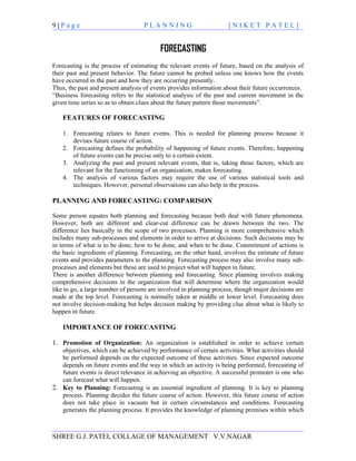 9|Page                             PLANNING                         [NIKET PATEL]


                                          FORECASTING
Forecasting is the process of estimating the relevant events of future, based on the analysis of
their past and present behavior. The future cannot be probed unless one knows how the events
have occurred in the past and how they are occurring presently.
Thus, the past and present analysis of events provides information about their future occurrences.
“Business forecasting refers to the statistical analysis of the past and current movement in the
given time series so as to obtain clues about the future pattern those movements”.

    FEATURES OF FORECASTING

    1. Forecasting relates to future events. This is needed for planning process because it
       devises future course of action.
    2. Forecasting defines the probability of happening of future events. Therefore, happening
       of future events can be precise only to a certain extent.
    3. Analyzing the past and present relevant events, that is, taking those factors, which are
       relevant for the functioning of an organization, makes forecasting.
    4. The analysis of various factors may require the use of various statistical tools and
       techniques. However, personal observations can also help in the process.

PLANNING AND FORECASTING: COMPARISON

Some person equates both planning and forecasting because both deal with future phenomena.
However, both are different and clear-cut difference can be drawn between the two. The
difference lies basically in the scope of two processes. Planning is more comprehensive which
includes many sub-processes and elements in order to arrive at decisions. Such decisions may be
in terms of what is to be done, how to be done, and when to be done. Commitment of actions is
the basic ingredients of planning. Forecasting, on the other hand, involves the estimate of future
events and provides parameters to the planning. Forecasting process may also involve many sub-
processes and elements but these are used to project what will happen in future.
There is another difference between planning and forecasting. Since planning involves making
comprehensive decisions in the organization that will determine where the organization would
like to go, a large number of persons are involved in planning process, though major decisions are
made at the top level. Forecasting is normally taken at middle or lower level. Forecasting does
not involve decision-making but helps decision making by providing clue about what is likely to
happen in future.

    IMPORTANCE OF FORECASTING

1. Promotion of Organization: An organization is established in order to achieve certain
   objectives, which can be achieved by performance of certain activities. What activities should
   be performed depends on the expected outcome of these activities. Since expected outcome
   depends on future events and the way in which an activity is being performed, forecasting of
   future events is direct relevance in achieving an objective. A successful promoter is one who
   can forecast what will happen.
2. Key to Planning: Forecasting is an essential ingredient of planning. It is key to planning
   process. Planning decides the future course of action. However, this future course of action
   does not take place in vacuum but in certain circumstances and conditions. Forecasting
   generates the planning process. It provides the knowledge of planning premises within which



SHREE G.J. PATEL COLLAGE OF MANAGEMENT V.V.NAGAR
 
