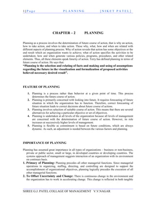 1|Page                              PLANNING                         [NIKET PATEL]




                          CHAPTER – 2                  PLANNING

Planning as a process involves the determination of future course of action, that is why an action,
how to take action, and when to take action. These why, what, how and when are related with
different aspects of planning process. Why of action reveals that action has some objectives or the
end result which an organization wants to achieve; what of action specifies the activities to be
undertaken; how and when generate various policies, programs, procedures, and other related
elements. Thus, all these elements speak futurity of action. Terry has defined planning in terms of
future course of action. He says that:
“Planning is the selection and relating of facts and making and using of assumptions
regarding the future in the visualization and formalization of proposed activities
believed necessary desired result”.



FEATURE OF PLANNING

    1. Planning is a process rather than behavior at a given point of time. This process
       determines the future course of action.
    2. Planning is primarily concerned with looking into future. It requires forecasting of future
       situation in which the organization has to function. Therefore, correct forecasting of
       future situation leads to correct decisions about future course of actions.
    3. Planning involves selection of suitable course of action. This means that there are several
       alternatives for achieving a particular objective or set of objectives.
    4. Planning is undertaken at all levels of the organization because all levels of management
       are concerned with the determination of future course of action. However, its role
       increases at successively higher levels of management.
    5. Planning is flexible as commitment is based on future conditions, which are always
       dynamic. As such, an adjustment is needed between the various factors and planning.




IMPORTANCE OF PLANNING

Planning has assumed great importance in all types of organizations – business or non-business,
   private or public sector, small or large, in developed countries or developing countries. The
   systems approach of management suggests interaction of an organization with its environment
   on continues basis.
1. Primacy of Planning: Planning precedes all other managerial functions. Since managerial
   operations in organizing, staffing, directing, and controlling are designed to support the
   accomplishment of organizational objectives, planning logically precedes the execution of all
   other managerial functions.
2. To Offset Uncertainty and Change: There is continuous change in the environment and
   the organization has to work in accelerating change. This change is reflected in both tangible



SHREE G.J. PATEL COLLAGE OF MANAGEMENT V.V.NAGAR
 