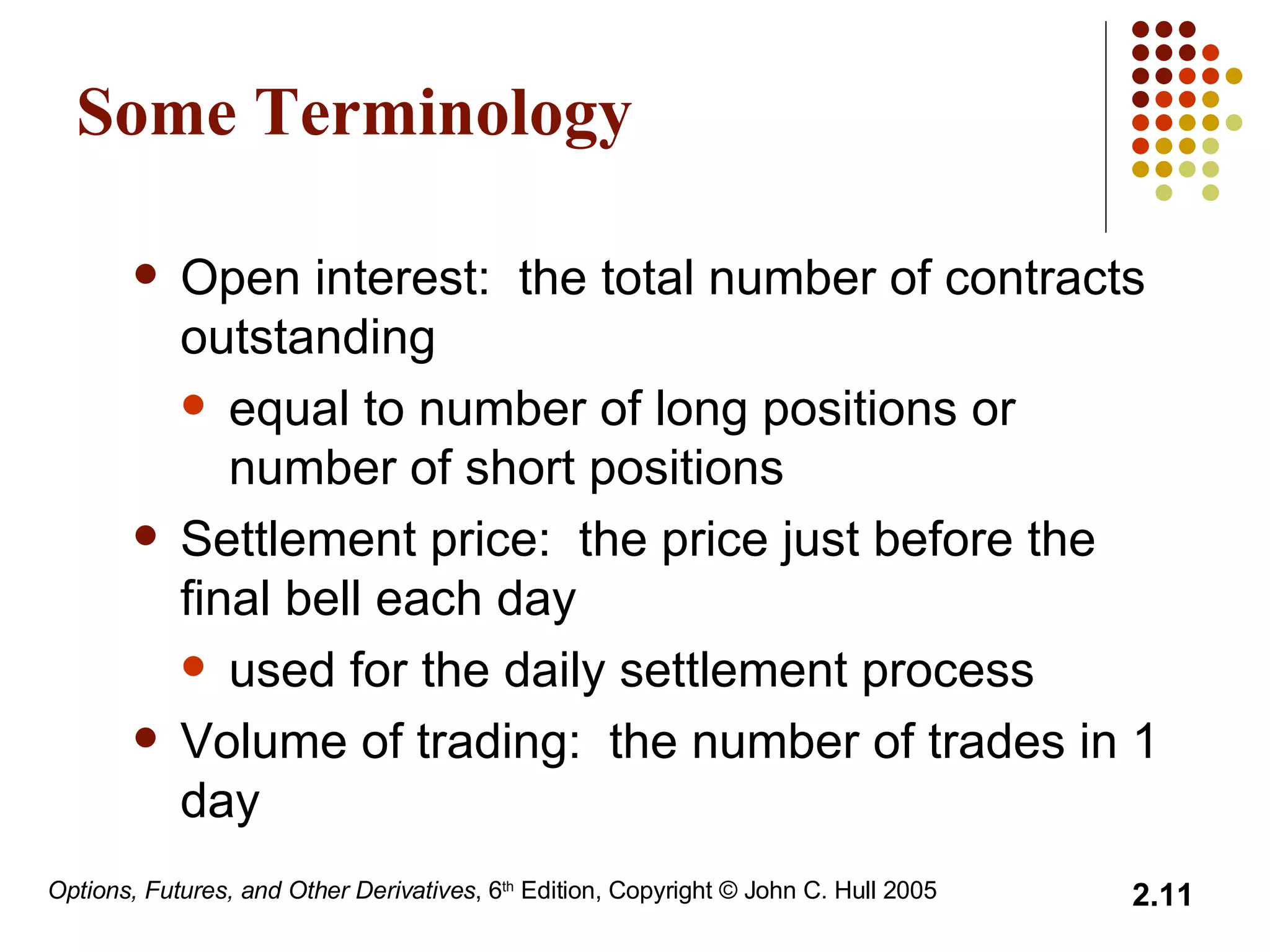 Some Terminology Open interest:  the total number of contracts outstanding  equal to number of long positions or number of short positions Settlement price:  the price just before the final bell each day  used for the daily settlement process Volume of trading:  the number of trades in 1 day 
