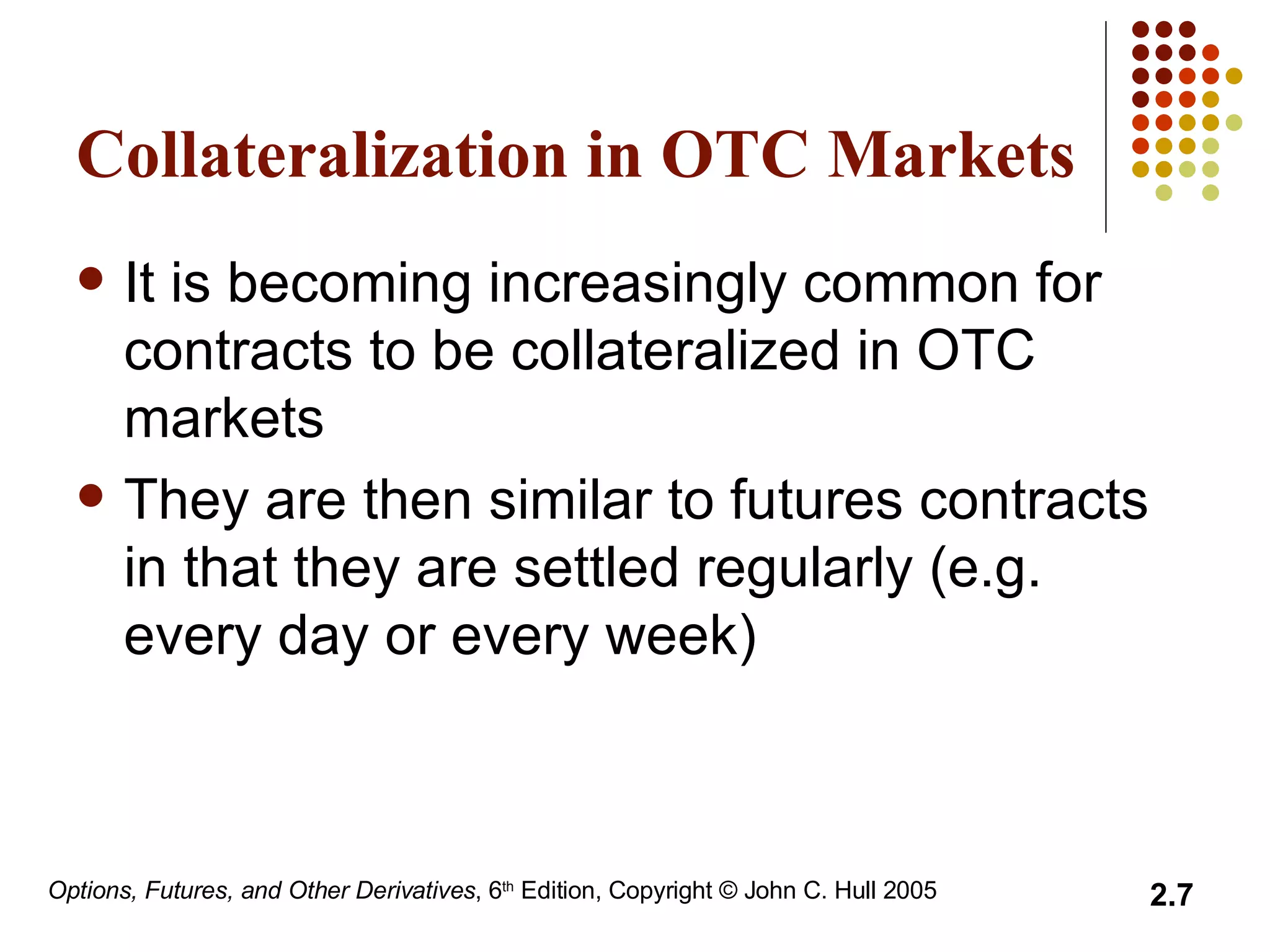 Collateralization in OTC Markets It is becoming increasingly common for contracts to be collateralized in OTC markets They are then similar to futures contracts in that they are settled regularly (e.g. every day or every week) 