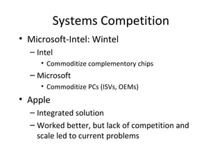 Systems Competition
• Microsoft-Intel: Wintel
– Intel
• Commoditize complementory chips
– Microsoft
• Commoditize PCs (ISVs, OEMs)
• Apple
– Integrated solution
– Worked better, but lack of competition and
scale led to current problems
 