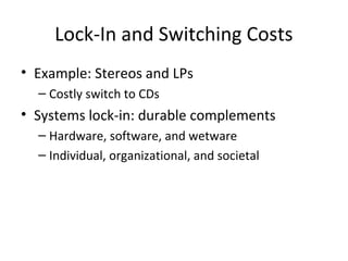 Lock-In and Switching Costs
• Example: Stereos and LPs
– Costly switch to CDs
• Systems lock-in: durable complements
– Hardware, software, and wetware
– Individual, organizational, and societal
 