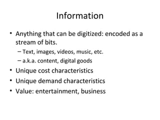 Information
• Anything that can be digitized: encoded as a
stream of bits.
– Text, images, videos, music, etc.
– a.k.a. content, digital goods
• Unique cost characteristics
• Unique demand characteristics
• Value: entertainment, business
 