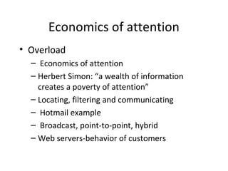 Economics of attention
• Overload
– Economics of attention
– Herbert Simon: “a wealth of information
creates a poverty of attention”
– Locating, filtering and communicating
– Hotmail example
– Broadcast, point-to-point, hybrid
– Web servers-behavior of customers
 