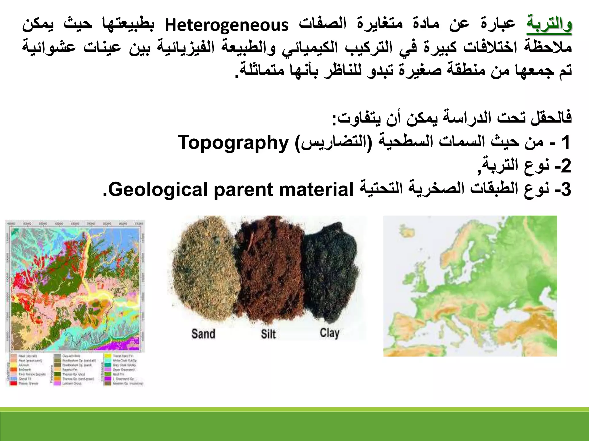 ‫والتربة‬
‫عبارة‬
‫عن‬
‫مادة‬
‫متغايرة‬
‫الصفات‬
Heterogeneous
‫بطبيعتها‬
‫حيث‬
‫يمكن‬
‫مالحظة‬
‫اختالفات‬
‫كبيرة‬
‫في‬
‫التركيب‬
‫الكيميائي‬
‫والطبيعة‬
‫الفيزيائية‬
‫بين‬
‫ع‬
‫ينات‬
‫عشوائية‬
‫تم‬
‫جمعها‬
‫من‬
‫منطقة‬
‫صغيرة‬
‫تبدو‬
‫للناظر‬
‫بأنها‬
‫متماثلة‬
.
‫فالحقل‬
‫تحت‬
‫الدراسة‬
‫يمكن‬
‫أن‬
‫يتفاوت‬
:
1
-
‫السطحية‬ ‫السمات‬ ‫حيث‬ ‫من‬
(
‫التضاريس‬
)
Topography
2
-
‫التربة‬ ‫نوع‬
,
3
-
‫التحتية‬ ‫الصخرية‬ ‫الطبقات‬ ‫نوع‬
Geological parent material
.
 
