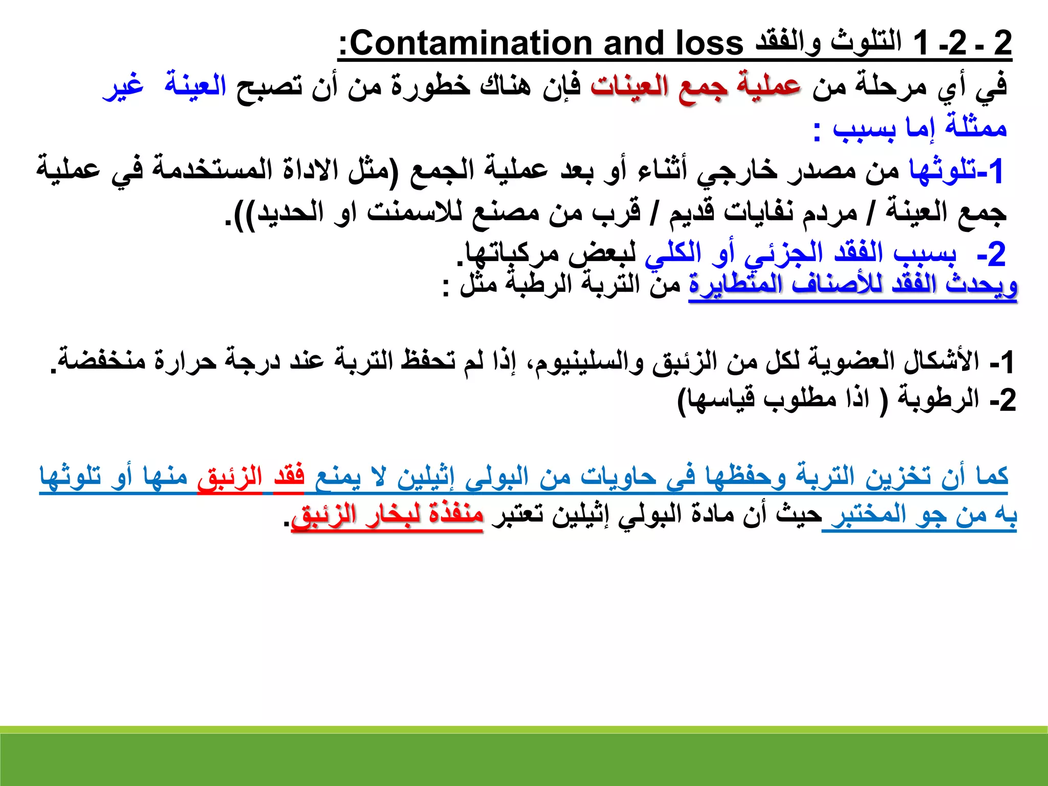 2
‫ـ‬
2
‫ـ‬
1
‫والفقد‬ ‫التلوث‬
Contamination and loss
:
‫من‬ ‫مرحلة‬ ‫أي‬ ‫في‬
‫العينات‬ ‫جمع‬ ‫عملية‬
‫تصبح‬ ‫أن‬ ‫من‬ ‫خطورة‬ ‫هناك‬ ‫فإن‬
‫العينة‬
‫غير‬
‫بسبب‬ ‫إما‬ ‫ممثلة‬
:
1
-
‫تلوثها‬
‫الجمع‬ ‫عملية‬ ‫بعد‬ ‫أو‬ ‫أثناء‬ ‫خارجي‬ ‫مصدر‬ ‫من‬
(
‫ع‬ ‫في‬ ‫المستخدمة‬ ‫االداة‬ ‫مثل‬
‫ملية‬
‫العينة‬ ‫جمع‬
/
‫قديم‬ ‫نفايات‬ ‫مردم‬
/
‫الحديد‬ ‫او‬ ‫لالسمنت‬ ‫مصنع‬ ‫من‬ ‫قرب‬
.))
2
-
‫الكلي‬ ‫أو‬ ‫الجزئي‬ ‫الفقد‬ ‫بسبب‬
‫مركباتها‬ ‫لبعض‬
.
‫ويحدث‬
‫الفقد‬
‫لألصناف‬
‫المتطايرة‬
‫من‬
‫الترب‬
‫ة‬
‫الرطبة‬
‫مثل‬
:
1
-
‫األشكال‬
‫العضوية‬
‫لكل‬
‫من‬
‫الزئبق‬
،‫والسلينيوم‬
‫إذا‬
‫لم‬
‫تحفظ‬
‫التربة‬
‫عند‬
‫درجة‬
‫حرارة‬
‫م‬
‫نخفضة‬
.
2
-
‫الرطوبة‬
(
‫اذا‬
‫مطلوب‬
‫قياسها‬
)
‫كما‬
‫أن‬
‫تخزين‬
‫التربة‬
‫وحفظها‬
‫في‬
‫حاويات‬
‫من‬
‫البولي‬
‫إثيلين‬
‫ال‬
‫يمنع‬
‫فقد‬
‫الزئبق‬
‫منها‬
‫أو‬
‫تلوثها‬
‫به‬
‫من‬
‫جو‬
‫المختبر‬
‫حيث‬
‫أن‬
‫مادة‬
‫البولي‬
‫إثيلين‬
‫تعتبر‬
‫منفذة‬
‫لبخار‬
‫الزئبق‬
.
 