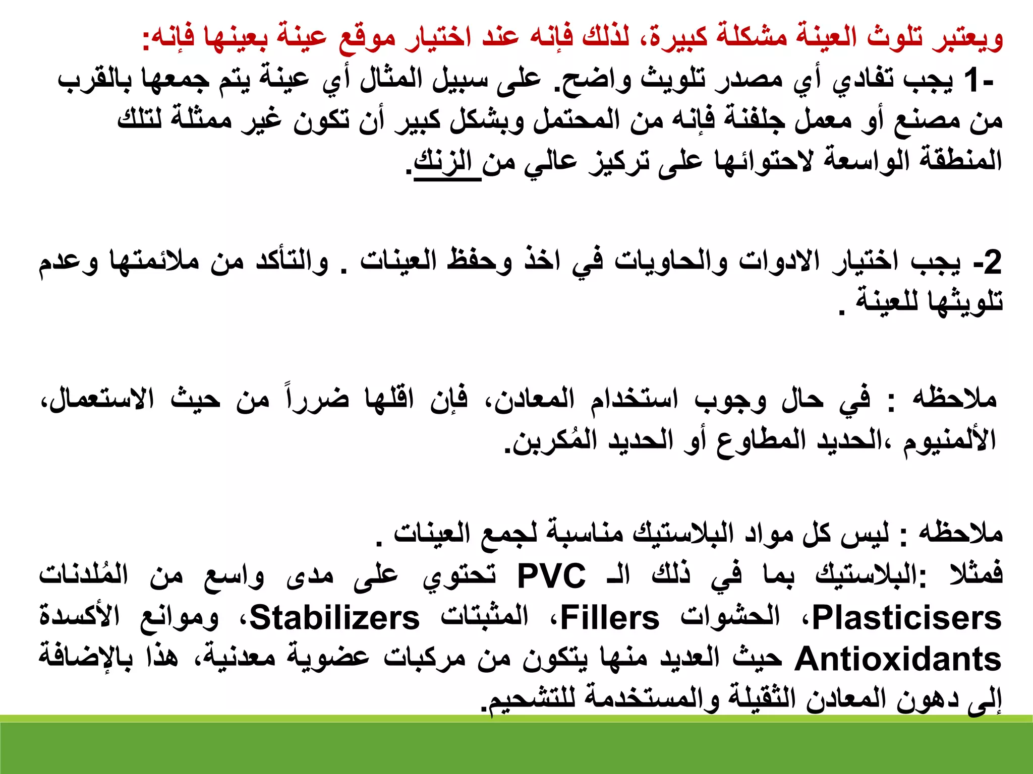‫ويعتبر‬
‫تلوث‬
‫العينة‬
‫مشكلة‬
،‫كبيرة‬
‫لذلك‬
‫فإنه‬
‫عند‬
‫اختيار‬
‫موقع‬
‫عينة‬
‫بعينه‬
‫ا‬
‫فإنه‬
:
1-
‫واضح‬ ‫تلويث‬ ‫مصدر‬ ‫أي‬ ‫تفادي‬ ‫يجب‬
.
‫ب‬ ‫جمعها‬ ‫يتم‬ ‫عينة‬ ‫أي‬ ‫المثال‬ ‫سبيل‬ ‫على‬
‫القرب‬
‫لتل‬ ‫ممثلة‬ ‫غير‬ ‫تكون‬ ‫أن‬ ‫كبير‬ ‫وبشكل‬ ‫المحتمل‬ ‫من‬ ‫فإنه‬ ‫جلفنة‬ ‫معمل‬ ‫أو‬ ‫مصنع‬ ‫من‬
‫ك‬
‫من‬ ‫عالي‬ ‫تركيز‬ ‫على‬ ‫الحتوائها‬ ‫الواسعة‬ ‫المنطقة‬
‫الزنك‬
.
2
-
‫يجب‬
‫اختيار‬
‫االدوات‬
‫والحاويات‬
‫في‬
‫اخذ‬
‫وحفظ‬
‫العينات‬
.
‫والتأكد‬
‫من‬
‫مالئمتها‬
‫وع‬
‫دم‬
‫تلويثها‬
‫للعينة‬
.
‫مالحظه‬
:
‫في‬
‫حال‬
‫وجوب‬
‫استخدام‬
،‫المعادن‬
‫فإن‬
‫اقلها‬
‫ضررا‬
‫من‬
‫حيث‬
،‫االستعمال‬
‫األلمنيوم‬
‫الحديد‬،
‫المطاوع‬
‫أو‬
‫الحديد‬
‫كربن‬ُ‫م‬‫ال‬
.
‫مالحظه‬
:
‫ليس‬
‫كل‬
‫مواد‬
‫البالستيك‬
‫مناسبة‬
‫لجمع‬
‫العينات‬
.
‫فمثال‬
:
‫البالستيك‬
‫بما‬
‫في‬
‫ذلك‬
‫الـ‬
PVC
‫تحتوي‬
‫على‬
‫مدى‬
‫واسع‬
‫من‬
‫لدنات‬ُ‫م‬‫ال‬
Plasticisers
،
‫الحشوات‬
Fillers
،
‫المثبتات‬
Stabilizers
،
‫وموانع‬
‫األكسدة‬
Antioxidants
‫حيث‬
‫العديد‬
‫منها‬
‫يتكون‬
‫من‬
‫مركبات‬
‫عضوية‬
،‫معدنية‬
‫هذا‬
‫باإلضاف‬
‫ة‬
‫إلى‬
‫دهون‬
‫المعادن‬
‫الثقيلة‬
‫والمستخدمة‬
‫للتشحيم‬
.
 