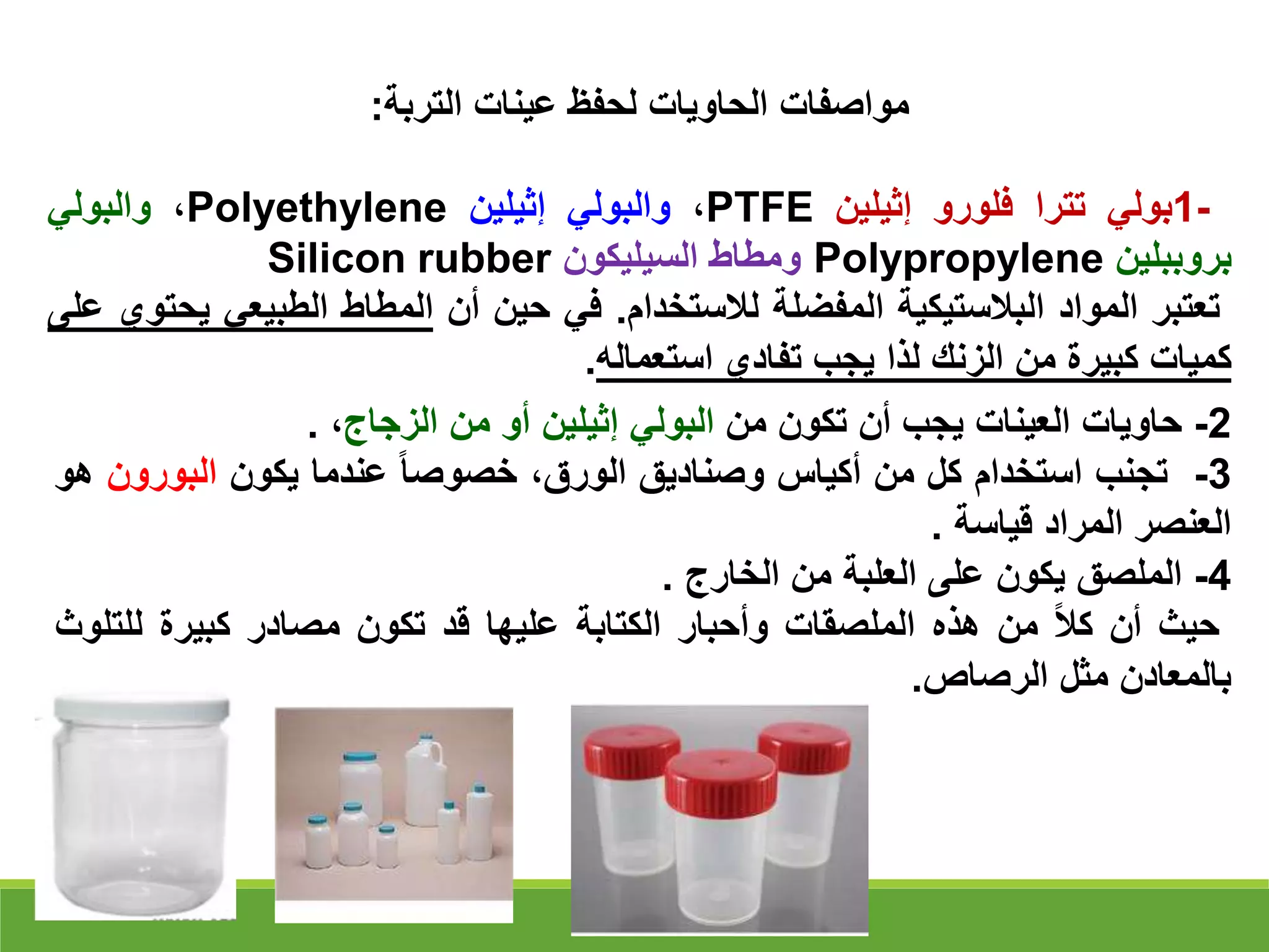 ‫عينات‬ ‫لحفظ‬ ‫الحاويات‬ ‫مواصفات‬
‫التربة‬
:
1-
‫بولي‬
‫تترا‬
‫فلورو‬
‫إثيلين‬
PTFE
،
‫والبولي‬
‫إثيلين‬
Polyethylene
،
‫والبولي‬
‫بروببلين‬
Polypropylene
‫ومطاط‬
‫السيليكون‬
Silicon rubber
‫تعتبر‬
‫المواد‬
‫البالستيكية‬
‫المفضلة‬
‫لالستخدام‬
.
‫في‬
‫حين‬
‫أن‬
‫المطاط‬
‫الطبيعي‬
‫ي‬
‫حتوي‬
‫على‬
‫كميات‬
‫كبيرة‬
‫من‬
‫الزنك‬
‫لذا‬
‫يجب‬
‫تفادي‬
‫استعماله‬
.
2
-
‫حاويات‬
‫العينات‬
‫يجب‬
‫أن‬
‫تكون‬
‫من‬
‫البولي‬
‫إثيلين‬
‫أو‬
‫من‬
‫الزجاج‬
،
.
3
-
‫تجنب‬
‫استخدام‬
‫كل‬
‫من‬
‫أكياس‬
‫وصناديق‬
،‫الورق‬
‫خصوصا‬
‫عندما‬
‫يكون‬
‫البورو‬
‫ن‬
‫هو‬
‫العنصر‬
‫المراد‬
‫قياسة‬
.
4
-
‫الملصق‬
‫يكون‬
‫على‬
‫العلبة‬
‫من‬
‫الخارج‬
.
‫حيث‬
‫أن‬
‫كال‬
‫من‬
‫هذه‬
‫الملصقات‬
‫وأحبار‬
‫الكتابة‬
‫عليها‬
‫قد‬
‫تكون‬
‫مصادر‬
‫كبيرة‬
‫للت‬
‫لوث‬
‫بالمعادن‬
‫مثل‬
‫الرصاص‬
.
 