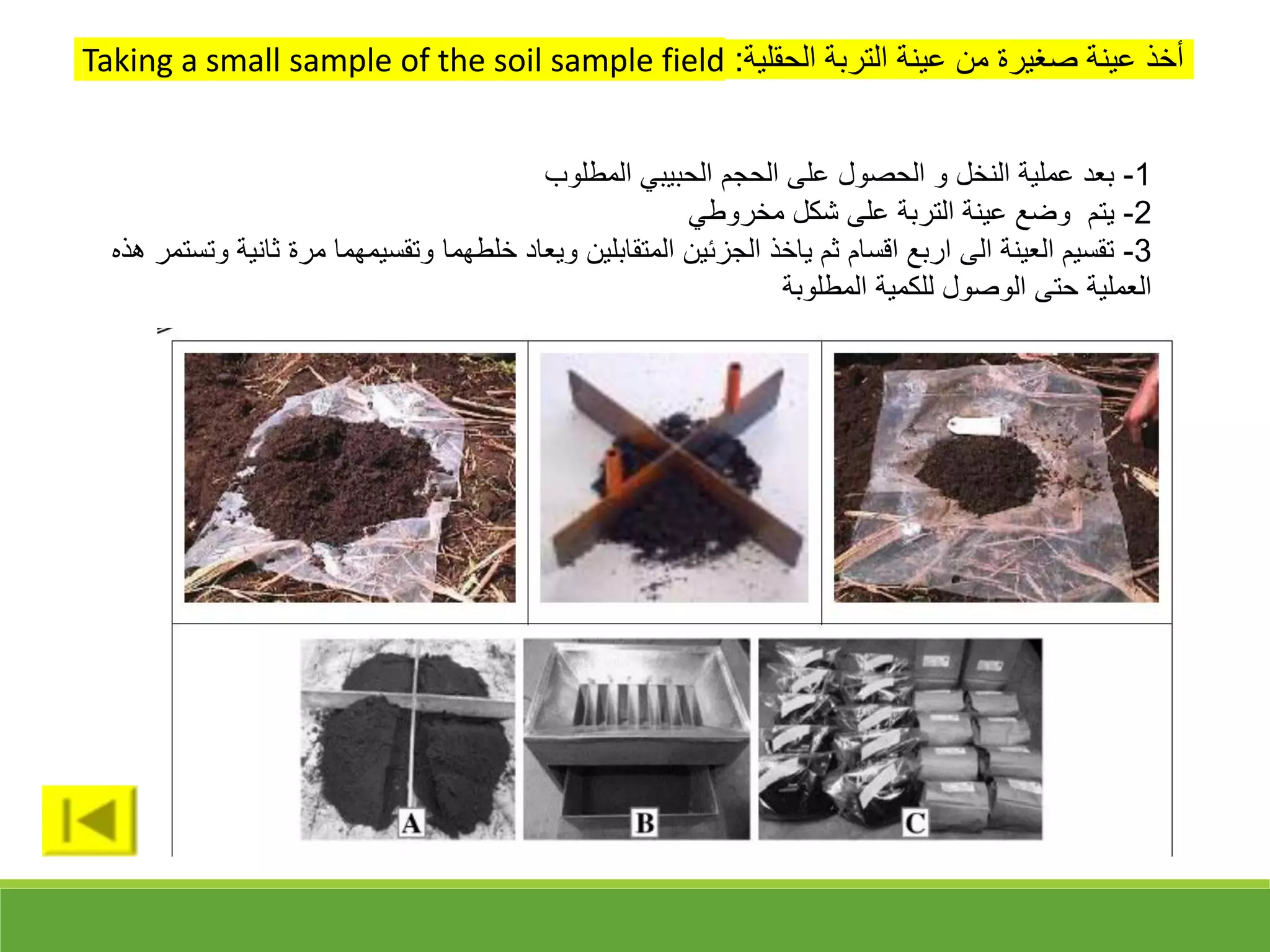 ‫الحقلية‬ ‫التربة‬ ‫عينة‬ ‫من‬ ‫قغيرة‬ ‫عينة‬ ‫أخذ‬
:
Taking a small sample of the soil sample field
1
-
‫المطلوب‬ ‫الحبيبي‬ ‫الحجم‬ ‫على‬ ‫الحقول‬ ‫و‬ ‫النخل‬ ‫عملية‬ ‫بعد‬
2
-
‫مخروطي‬ ‫شكل‬ ‫على‬ ‫التربة‬ ‫عينة‬ ‫وضع‬ ‫يتم‬
3
-
‫ث‬ ‫مرة‬ ‫وتقسيمهما‬ ‫خلطهما‬ ‫ويعاد‬ ‫المتقابلين‬ ‫الجزئين‬ ‫ياخذ‬ ‫ثم‬ ‫اقسام‬ ‫اربع‬ ‫الى‬ ‫العينة‬ ‫تقسيم‬
‫هذه‬ ‫وتستمر‬ ‫انية‬
‫المطلوبة‬ ‫للكمية‬ ‫الوقول‬ ‫حتى‬ ‫العملية‬
 