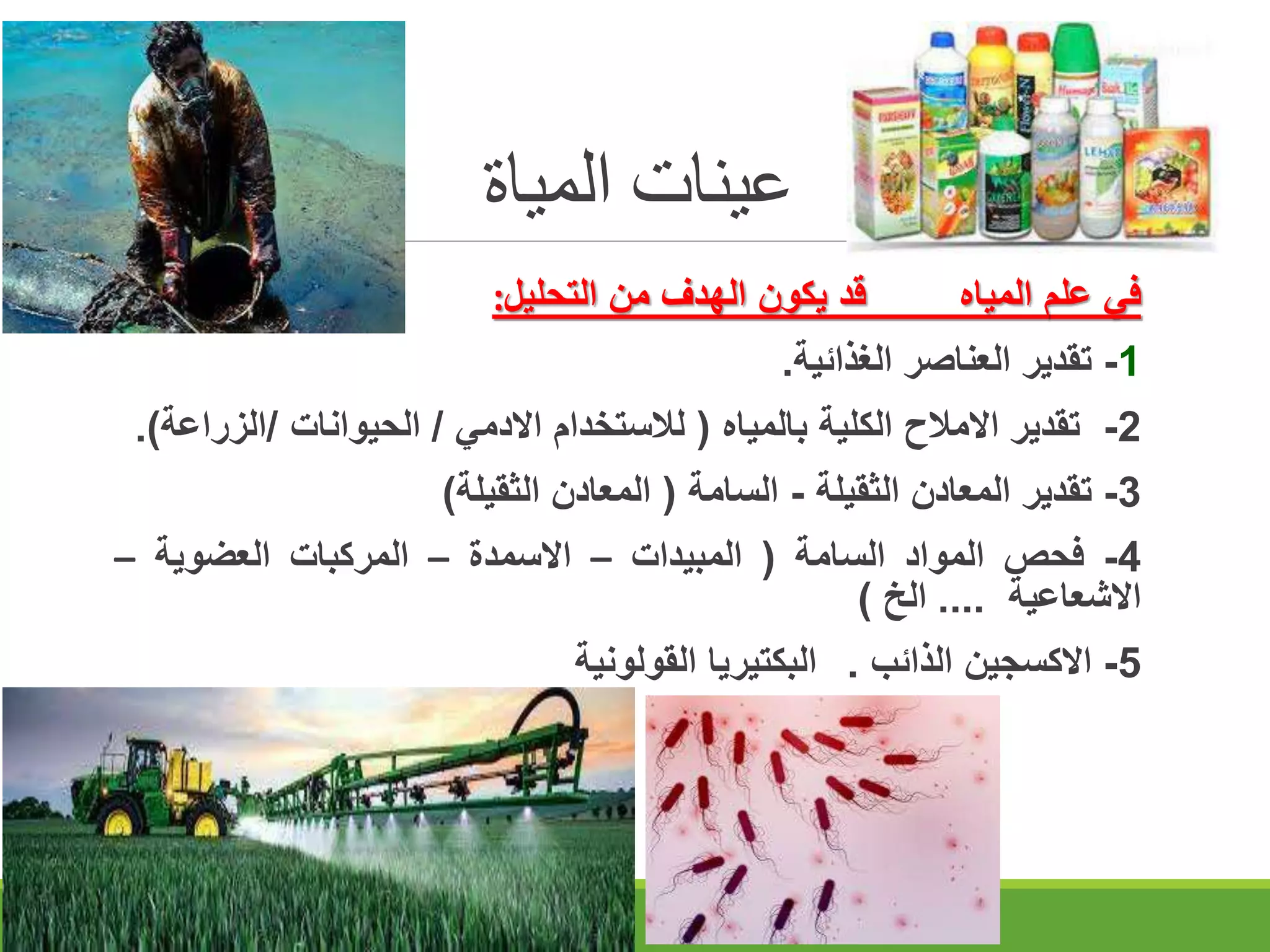 ‫المياة‬ ‫عينات‬
‫في‬
‫علم‬
‫المياه‬
‫قد‬
‫يكون‬
‫الهدف‬
‫من‬
‫التحليل‬
:
1
-
‫تقدير‬
‫العناصر‬
‫الغذائية‬
.
2
-
‫تقدير‬
‫االمالح‬
‫الكلية‬
‫بالمياه‬
(
‫لالستخدام‬
‫االدمي‬
/
‫الحيوانات‬
/
‫الزر‬
‫اعة‬
)
.
3
-
‫تقدير‬
‫المعادن‬
‫الثقيلة‬
-
‫السامة‬
(
‫المعادن‬
‫الثقيلة‬
)
4
-
‫فحص‬
‫المواد‬
‫السامة‬
(
‫المبيدات‬
–
‫االسمدة‬
–
‫المركبات‬
‫العضوية‬
–
‫االشعاعية‬
....
‫الخ‬
)
5
-
‫االكسجين‬
‫الذائب‬
.
‫البكتيريا‬
‫القولونية‬
 