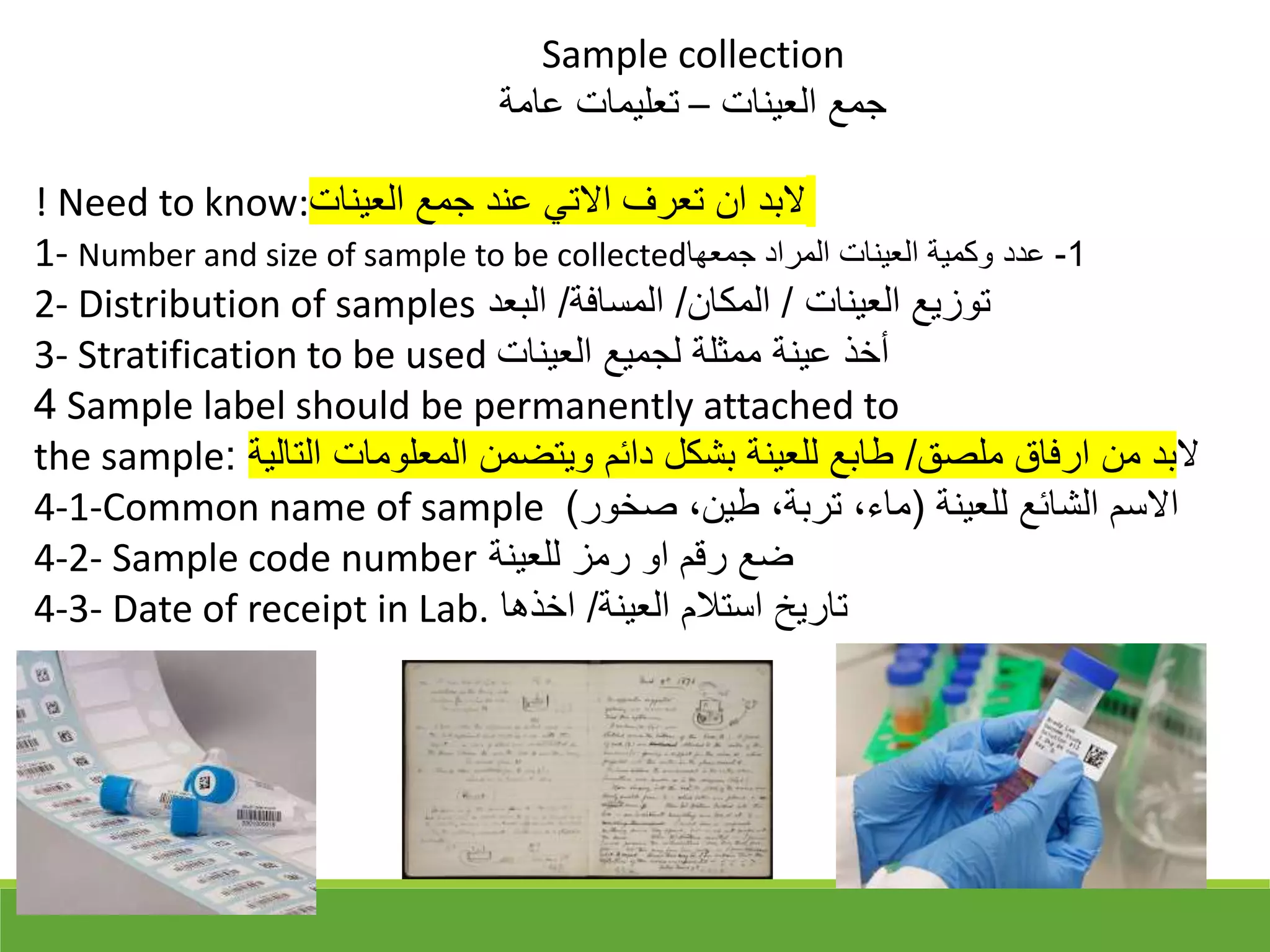 ! Need to know:‫العينات‬ ‫جمع‬ ‫عند‬ ‫االتي‬ ‫تعرف‬ ‫ان‬ ‫البد‬
1- Number and size of sample to be collected 1
-
‫جمعها‬ ‫المراد‬ ‫العينات‬ ‫وكمية‬ ‫عدد‬
2- Distribution of samples ‫العينات‬ ‫توزيع‬
/
‫المكان‬
/
‫المسافة‬
/
‫البعد‬
3- Stratification to be used ‫العينات‬ ‫لجميع‬ ‫ممثلة‬ ‫عينة‬ ‫أخذ‬
4 Sample label should be permanently attached to
the sample ‫ال‬
‫ملق‬ ‫ارفاق‬ ‫من‬ ‫بد‬
/
‫التالية‬ ‫المعلومات‬ ‫ويتضمن‬ ‫دائم‬ ‫بشكل‬ ‫للعينة‬ ‫طابع‬
:
4-1-Common name of sample ‫للعينة‬ ‫الشائع‬ ‫االسم‬
)
‫قخور‬ ،‫طين‬ ،‫تربة‬ ،‫ماء‬
(
4-2- Sample code number ‫للعينة‬ ‫رمز‬ ‫او‬ ‫رقم‬ ‫ضع‬
4-3- Date of receipt in Lab. ‫العينة‬ ‫استالم‬ ‫تاريخ‬
/
‫اخذها‬
Sample collection
‫العينات‬ ‫جمع‬
–
‫عامة‬ ‫تعليمات‬
 