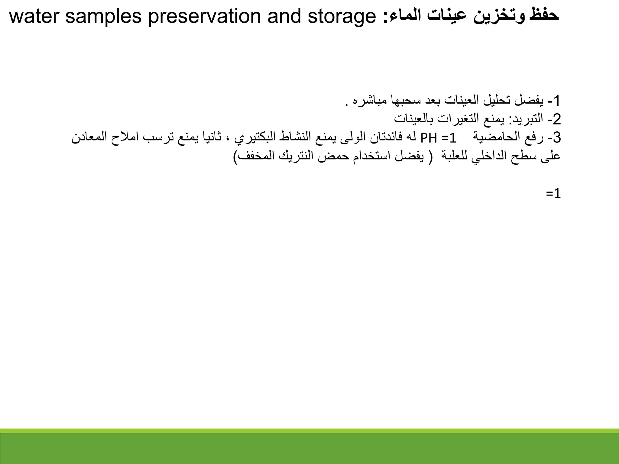 ‫الماء‬ ‫عينات‬ ‫وتخزين‬ ‫حفظ‬
:
water samples preservation and storage
1
-
‫مباشره‬ ‫سحبها‬ ‫بعد‬ ‫العينات‬ ‫تحليل‬ ‫يفضل‬
.
2
-
‫التبريد‬
:
‫بالعينات‬ ‫التغيرات‬ ‫يمنع‬
3
-
‫الحامضية‬ ‫رفع‬
PH =1
‫امال‬ ‫ترسب‬ ‫يمنع‬ ‫ثانيا‬ ، ‫البكتيري‬ ‫النشاط‬ ‫يمنع‬ ‫الولى‬ ‫فائدتان‬ ‫له‬
‫المعادن‬ ‫ح‬
‫للعلبة‬ ‫الداخلي‬ ‫سطح‬ ‫على‬
)
‫المخفف‬ ‫النتريك‬ ‫حمض‬ ‫استخدام‬ ‫يفضل‬
(
=1
 