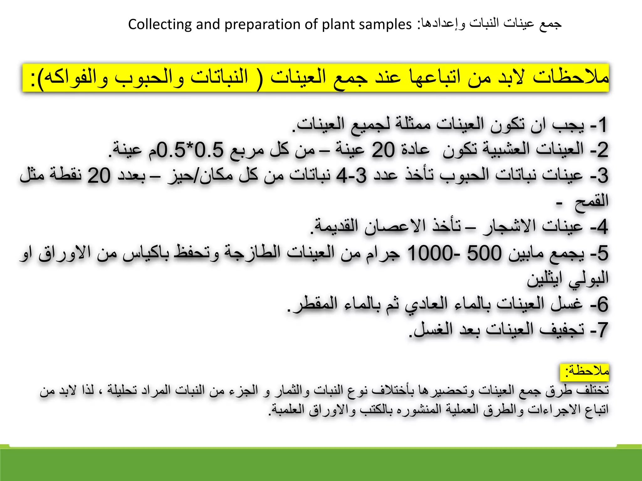 ‫وإعدادها‬ ‫النبات‬ ‫عينات‬ ‫جمع‬
:
Collecting and preparation of plant samples
‫العينات‬ ‫جمع‬ ‫عند‬ ‫اتباعها‬ ‫من‬ ‫البد‬ ‫مالحظات‬
)
‫والف‬ ‫والحبوب‬ ‫النباتات‬
‫واكه‬
:(
1
-
‫العينات‬ ‫لجميع‬ ‫ممثلة‬ ‫العينات‬ ‫تكون‬ ‫ان‬ ‫يجب‬
.
2
-
‫عادة‬ ‫تكون‬ ‫العشبية‬ ‫العينات‬
20
‫عينة‬
–
‫مربع‬ ‫كل‬ ‫من‬
0.5
*
0.5
‫عينة‬ ‫م‬
.
3
-
‫عدد‬ ‫تأخذ‬ ‫الحبوب‬ ‫نباتات‬ ‫عينات‬
3
-
4
‫مكان‬ ‫كل‬ ‫من‬ ‫نباتات‬
/
‫حيز‬
–
‫بعدد‬
20
‫مثل‬ ‫نقطة‬
‫القمح‬
-
4
-
‫االشجار‬ ‫عينات‬
–
‫القديمة‬ ‫االعقان‬ ‫تأخذ‬
.
5
-
‫مابين‬ ‫يجمع‬
500
-
1000
‫او‬ ‫االوراق‬ ‫من‬ ‫باكياس‬ ‫وتحفظ‬ ‫الطازجة‬ ‫العينات‬ ‫من‬ ‫جرام‬
‫ايثلين‬ ‫البولي‬
6
-
‫المقطر‬ ‫بالماء‬ ‫ثم‬ ‫العادي‬ ‫بالماء‬ ‫العينات‬ ‫غسل‬
.
7
-
‫الغسل‬ ‫بعد‬ ‫العينات‬ ‫تجفيف‬
.
‫مالحظة‬
:
‫ل‬ ، ‫تحليلة‬ ‫المراد‬ ‫النبات‬ ‫من‬ ‫الجزء‬ ‫و‬ ‫والثمار‬ ‫النبات‬ ‫نوع‬ ‫بأختالف‬ ‫وتحضيرها‬ ‫العينات‬ ‫جمع‬ ‫طرق‬ ‫تختلف‬
‫من‬ ‫البد‬ ‫ذا‬
‫العلمبة‬ ‫واالوراق‬ ‫بالكتب‬ ‫المنشوره‬ ‫العملية‬ ‫والطرق‬ ‫االجراءات‬ ‫اتباع‬
.
 