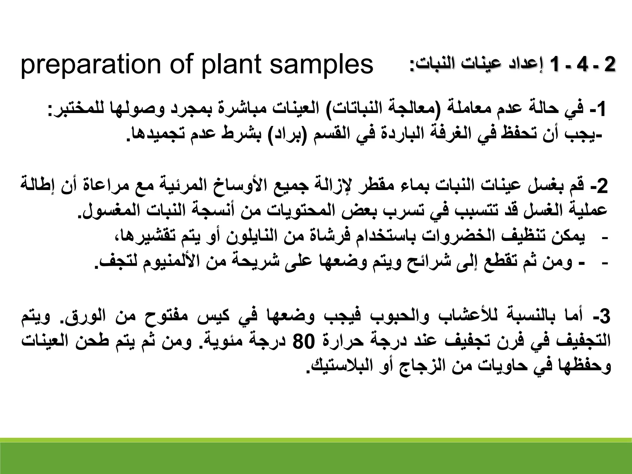 preparation of plant samples 2
‫ـ‬
4
‫ـ‬
1
‫النبات‬ ‫عينات‬ ‫إعداد‬
:
1
-
‫عدم‬ ‫حالة‬ ‫في‬
‫معاملة‬
(
‫النباتات‬ ‫معالجة‬
)
‫للمختب‬ ‫وصولها‬ ‫بمجرد‬ ‫مباشرة‬ ‫العينات‬
‫ر‬
:
-
‫القسم‬ ‫في‬ ‫الباردة‬ ‫الغرفة‬ ‫في‬ ‫تحفظ‬ ‫أن‬ ‫يجب‬
(
‫براد‬
)
‫تجميدها‬ ‫عدم‬ ‫بشرط‬
.
2
-
‫قم‬
‫بغسل‬
‫عينات‬
‫النبات‬
‫بماء‬
‫مقطر‬
‫إلزالة‬
‫جميع‬
‫األوساخ‬
‫المرئية‬
‫مع‬
‫مراعاة‬
‫أن‬
‫إ‬
‫طالة‬
‫عملية‬
‫الغسل‬
‫قد‬
‫تتسبب‬
‫في‬
‫تسرب‬
‫بعض‬
‫المحتويات‬
‫من‬
‫أنسجة‬
‫النبات‬
‫المغس‬
‫ول‬
.
-
‫يمكن‬
‫تنظيف‬
‫الخضروات‬
‫باستخدام‬
‫فرشاة‬
‫من‬
‫النايلون‬
‫أو‬
‫يتم‬
،‫تقشيرها‬
-
-
‫ومن‬
‫ثم‬
‫تقطع‬
‫إلى‬
‫شرائح‬
‫ويتم‬
‫وضعها‬
‫على‬
‫شريحة‬
‫من‬
‫األلمنيوم‬
‫لتجف‬
.
3
-
‫أما‬
‫بالنسبة‬
‫لألعشاب‬
‫والحبوب‬
‫فيجب‬
‫وضعها‬
‫في‬
‫كيس‬
‫مفتوح‬
‫من‬
‫الورق‬
.
‫وي‬
‫تم‬
‫التجفيف‬
‫في‬
‫فرن‬
‫تجفيف‬
‫عند‬
‫درجة‬
‫حرارة‬
80
‫درجة‬
‫مئوية‬
.
‫ومن‬
‫ثم‬
‫يتم‬
‫طحن‬
‫العينات‬
‫وحفظها‬
‫في‬
‫حاويات‬
‫من‬
‫الزجاج‬
‫أو‬
‫البالستيك‬
.
 