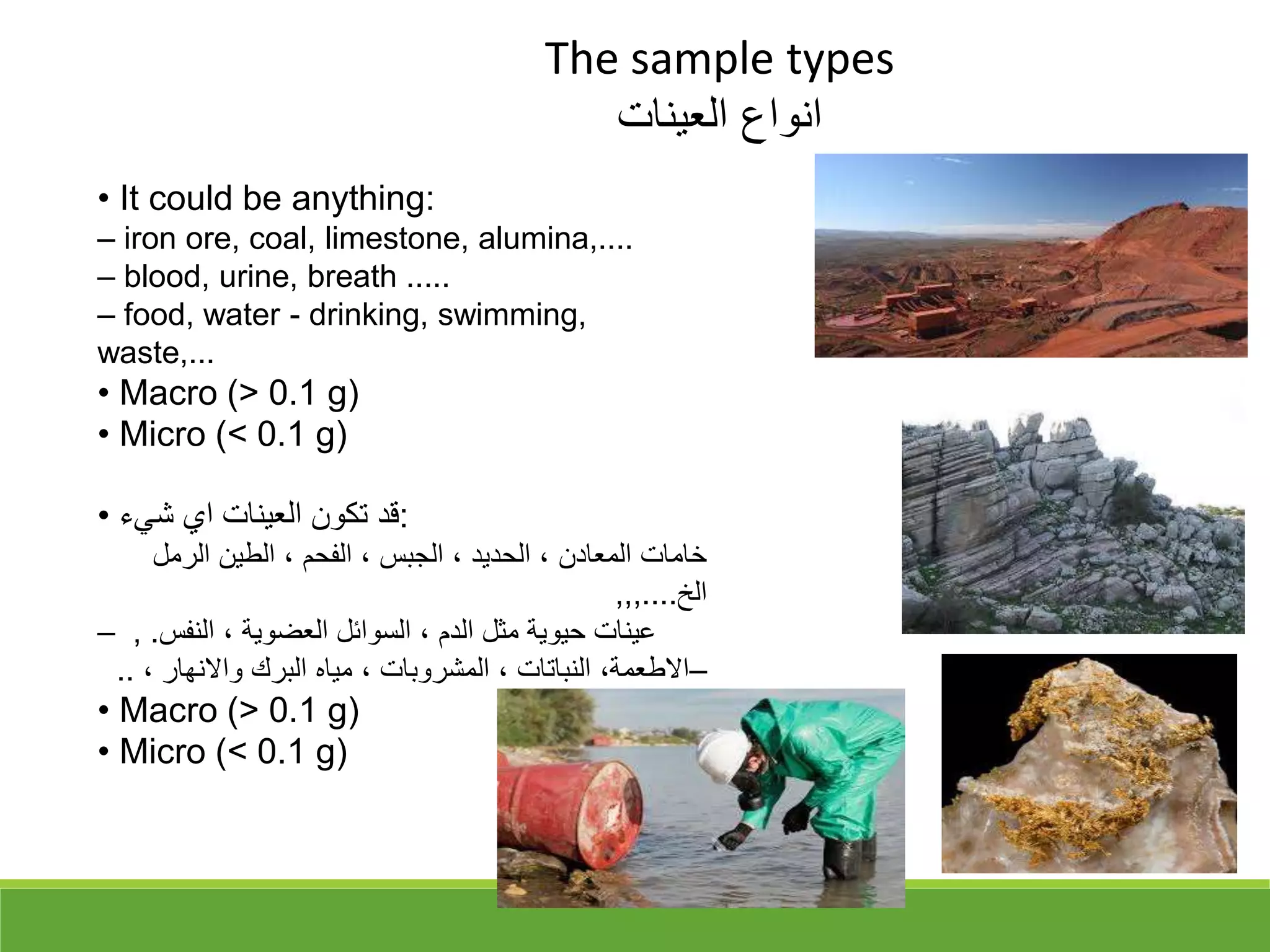 The sample types
‫العينات‬ ‫انواع‬
• It could be anything:
– iron ore, coal, limestone, alumina,....
– blood, urine, breath .....
– food, water - drinking, swimming,
waste,...
• Macro (> 0.1 g)
• Micro (< 0.1 g)
• ‫شيء‬ ‫اي‬ ‫العينات‬ ‫تكون‬ ‫قد‬:
‫الرمل‬ ‫الطين‬ ، ‫الفحم‬ ، ‫الجبس‬ ، ‫الحديد‬ ، ‫المعادن‬ ‫خامات‬
‫الخ‬
,,,....
– , .‫النفس‬ ، ‫العضوية‬ ‫السوائل‬ ، ‫الدم‬ ‫مثل‬ ‫حيوية‬ ‫عينات‬
–
، ‫واالنهار‬ ‫البرك‬ ‫مياه‬ ، ‫المشروبات‬ ، ‫النباتات‬ ،‫االطعمة‬
..
• Macro (> 0.1 g)
• Micro (< 0.1 g)
 