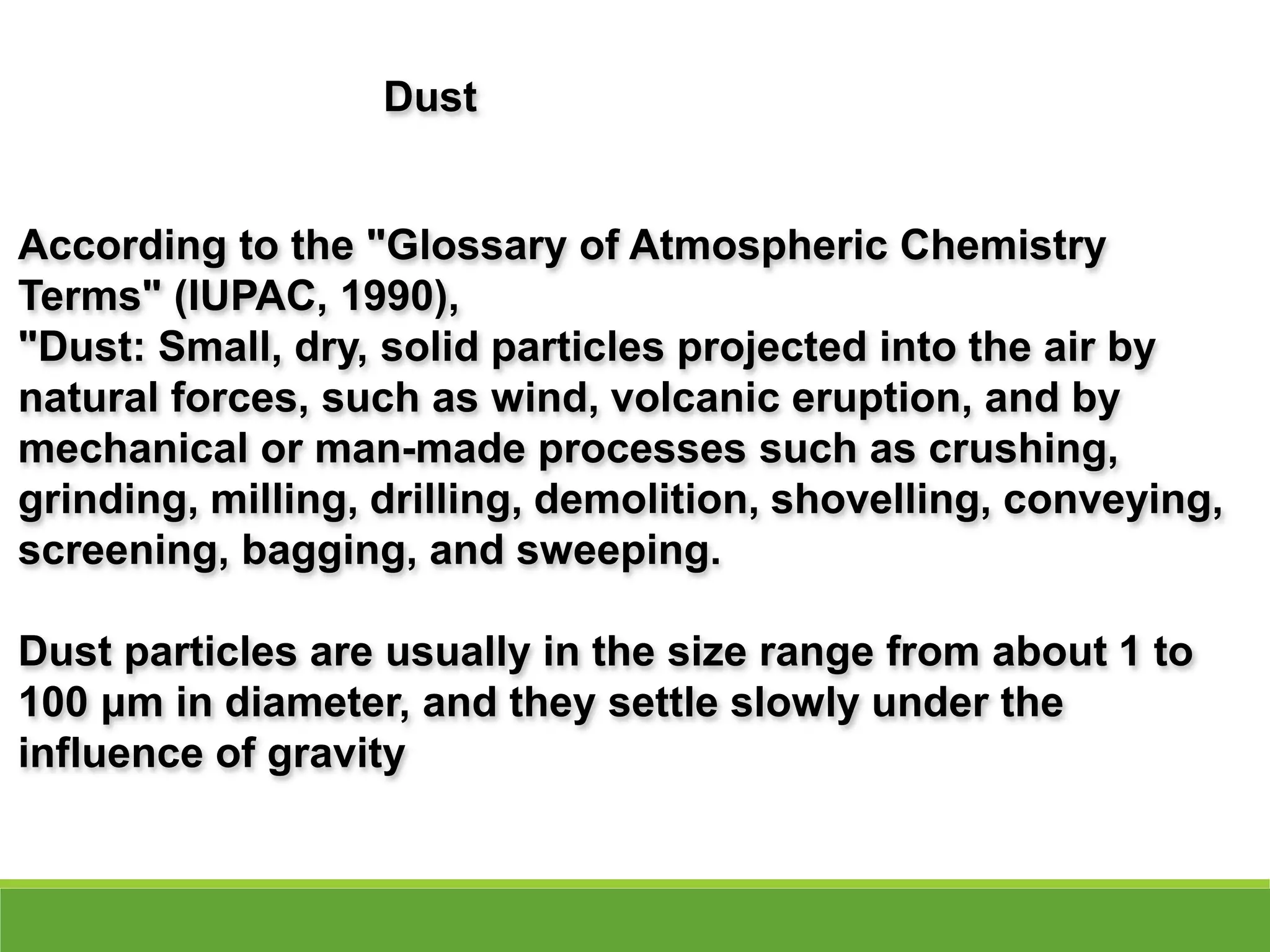 According to the "Glossary of Atmospheric Chemistry
Terms" (IUPAC, 1990),
"Dust: Small, dry, solid particles projected into the air by
natural forces, such as wind, volcanic eruption, and by
mechanical or man-made processes such as crushing,
grinding, milling, drilling, demolition, shovelling, conveying,
screening, bagging, and sweeping.
Dust particles are usually in the size range from about 1 to
100 μm in diameter, and they settle slowly under the
influence of gravity
Dust
 