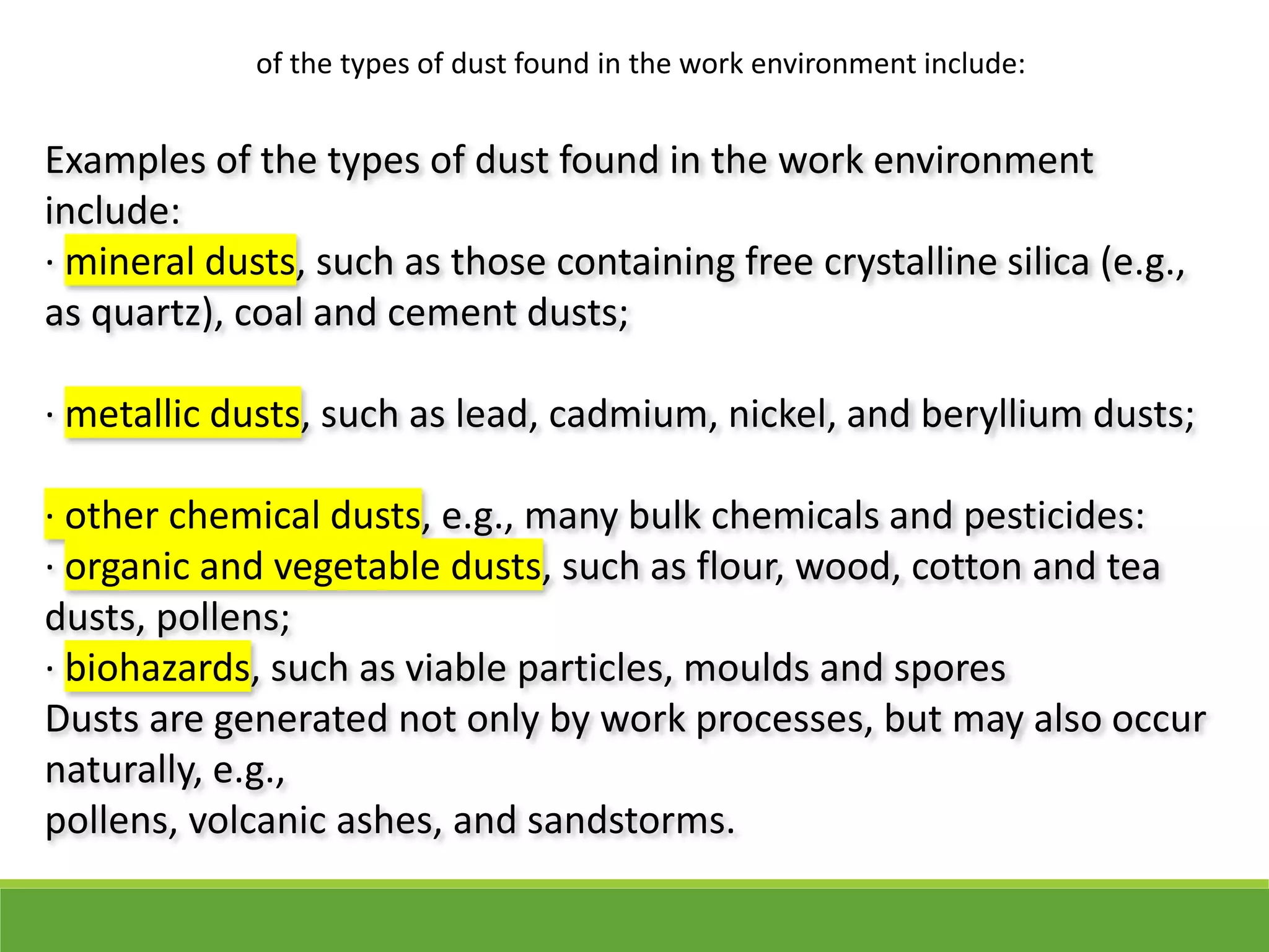 Examples of the types of dust found in the work environment
include:
· mineral dusts, such as those containing free crystalline silica (e.g.,
as quartz), coal and cement dusts;
· metallic dusts, such as lead, cadmium, nickel, and beryllium dusts;
· other chemical dusts, e.g., many bulk chemicals and pesticides:
· organic and vegetable dusts, such as flour, wood, cotton and tea
dusts, pollens;
· biohazards, such as viable particles, moulds and spores
Dusts are generated not only by work processes, but may also occur
naturally, e.g.,
pollens, volcanic ashes, and sandstorms.
of the types of dust found in the work environment include:
 
