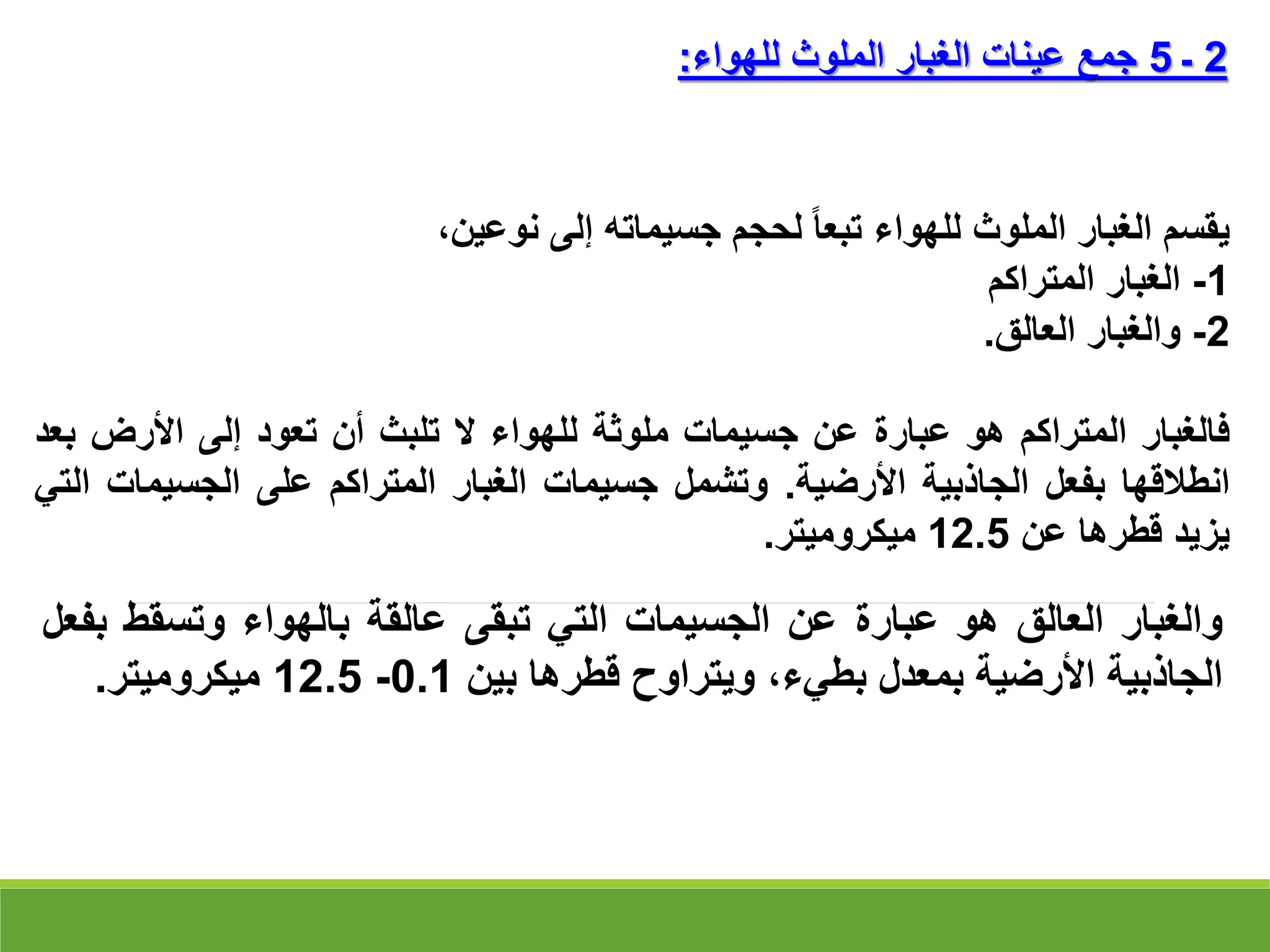 ‫يقسم‬
‫الغبار‬
‫الملوث‬
‫للهواء‬
‫تبعا‬
‫لحجم‬
‫جسيماته‬
‫إلى‬
،‫نوعين‬
1
-
‫الغبار‬
‫المتراكم‬
2
-
‫والغبار‬
‫العالق‬
.
‫فالغبار‬
‫المتراكم‬
‫هو‬
‫عبارة‬
‫عن‬
‫جسيمات‬
‫ملوثة‬
‫للهواء‬
‫ال‬
‫تلبث‬
‫أن‬
‫تعود‬
‫إلى‬
‫األرض‬
‫ب‬
‫عد‬
‫انطالقها‬
‫بفعل‬
‫الجاذبية‬
‫األرضية‬
.
‫وتشمل‬
‫جسيمات‬
‫الغبار‬
‫المتراكم‬
‫على‬
‫الجسيم‬
‫ات‬
‫التي‬
‫يزيد‬
‫قطرها‬
‫عن‬
12.5
‫ميكروميتر‬
.
2
‫ـ‬
5
‫للهواء‬ ‫الملوث‬ ‫الغبار‬ ‫عينات‬ ‫جمع‬
:
‫والغبار‬
‫العالق‬
‫هو‬
‫عبارة‬
‫عن‬
‫الجسيمات‬
‫التي‬
‫تبقى‬
‫عالقة‬
‫بالهواء‬
‫وتسقط‬
‫ب‬
‫فعل‬
‫الجاذبية‬
‫األرضية‬
‫بمعدل‬
،‫بطيء‬
‫ويتراوح‬
‫قطرها‬
‫بين‬
0.1
-
12.5
‫ميكروميتر‬
.
 