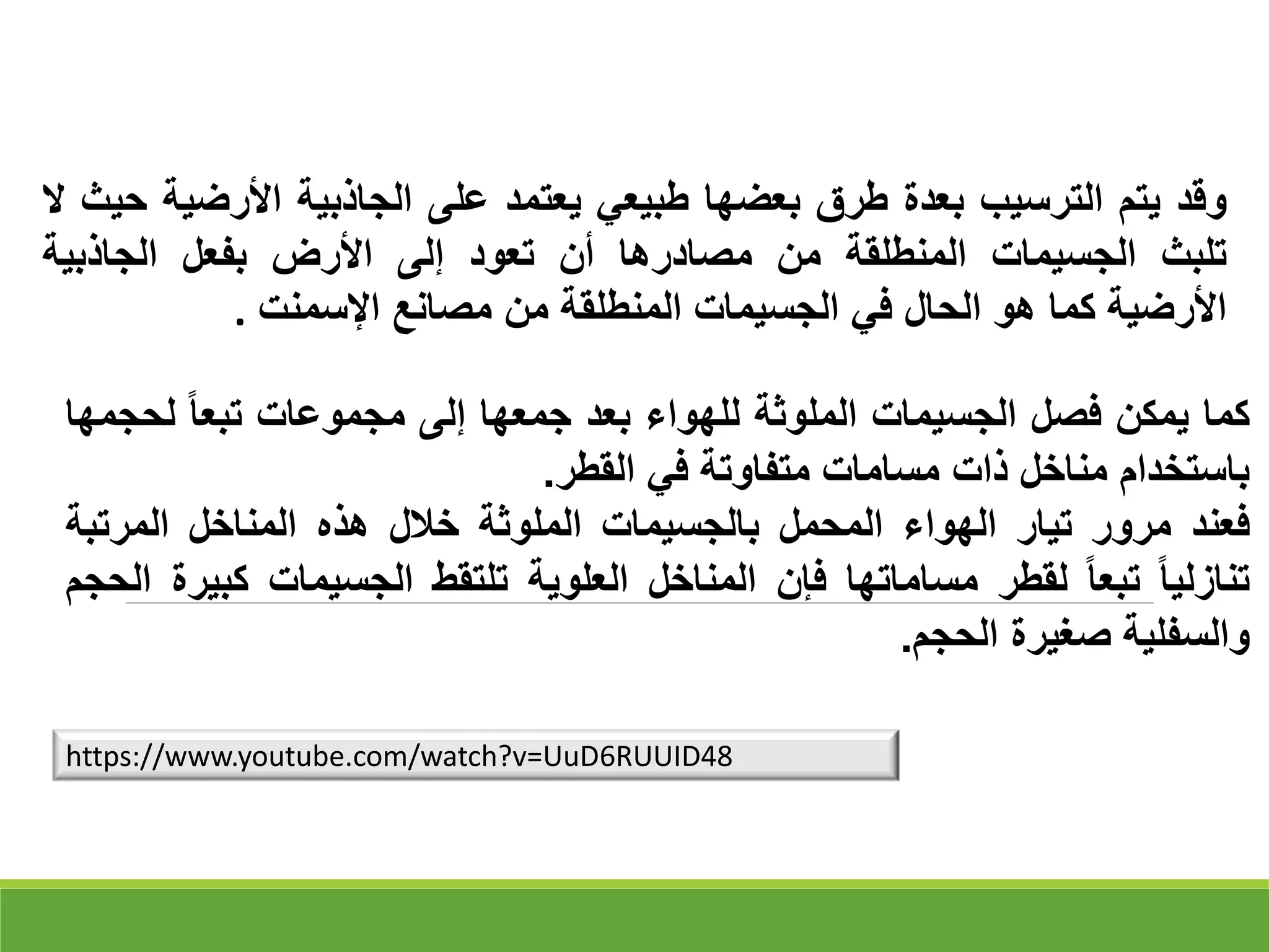 ‫وقد‬
‫يتم‬
‫الترسيب‬
‫بعدة‬
‫طرق‬
‫بعضها‬
‫طبيعي‬
‫يعتمد‬
‫على‬
‫الجاذبية‬
‫األرضي‬
‫ة‬
‫حيث‬
‫ال‬
‫تلبث‬
‫الجسيمات‬
‫المنطلقة‬
‫من‬
‫مصادرها‬
‫أن‬
‫تعود‬
‫إلى‬
‫األرض‬
‫بفعل‬
‫الجاذبية‬
‫األرضية‬
‫كما‬
‫هو‬
‫الحال‬
‫في‬
‫الجسيمات‬
‫المنطلقة‬
‫من‬
‫مصانع‬
‫اإلسمنت‬
.
‫كما‬
‫يمكن‬
‫فصل‬
‫الجسيمات‬
‫الملوثة‬
‫للهواء‬
‫بعد‬
‫جمعها‬
‫إلى‬
‫مجموعات‬
‫تبعا‬
‫لح‬
‫جمها‬
‫باستخدام‬
‫مناخل‬
‫ذات‬
‫مسامات‬
‫متفاوتة‬
‫في‬
‫القطر‬
.
‫فعند‬
‫مرور‬
‫تيار‬
‫الهواء‬
‫المحمل‬
‫بالجسيمات‬
‫الملوثة‬
‫خالل‬
‫هذه‬
‫المناخل‬
‫المرتبة‬
‫تنازليا‬
‫تبعا‬
‫لقطر‬
‫مساماتها‬
‫فإن‬
‫المناخل‬
‫العلوية‬
‫تلتقط‬
‫الجسيمات‬
‫ك‬
‫بيرة‬
‫الحجم‬
‫والسفلية‬
‫صغيرة‬
‫الحجم‬
.
https://www.youtube.com/watch?v=UuD6RUUID48
 
