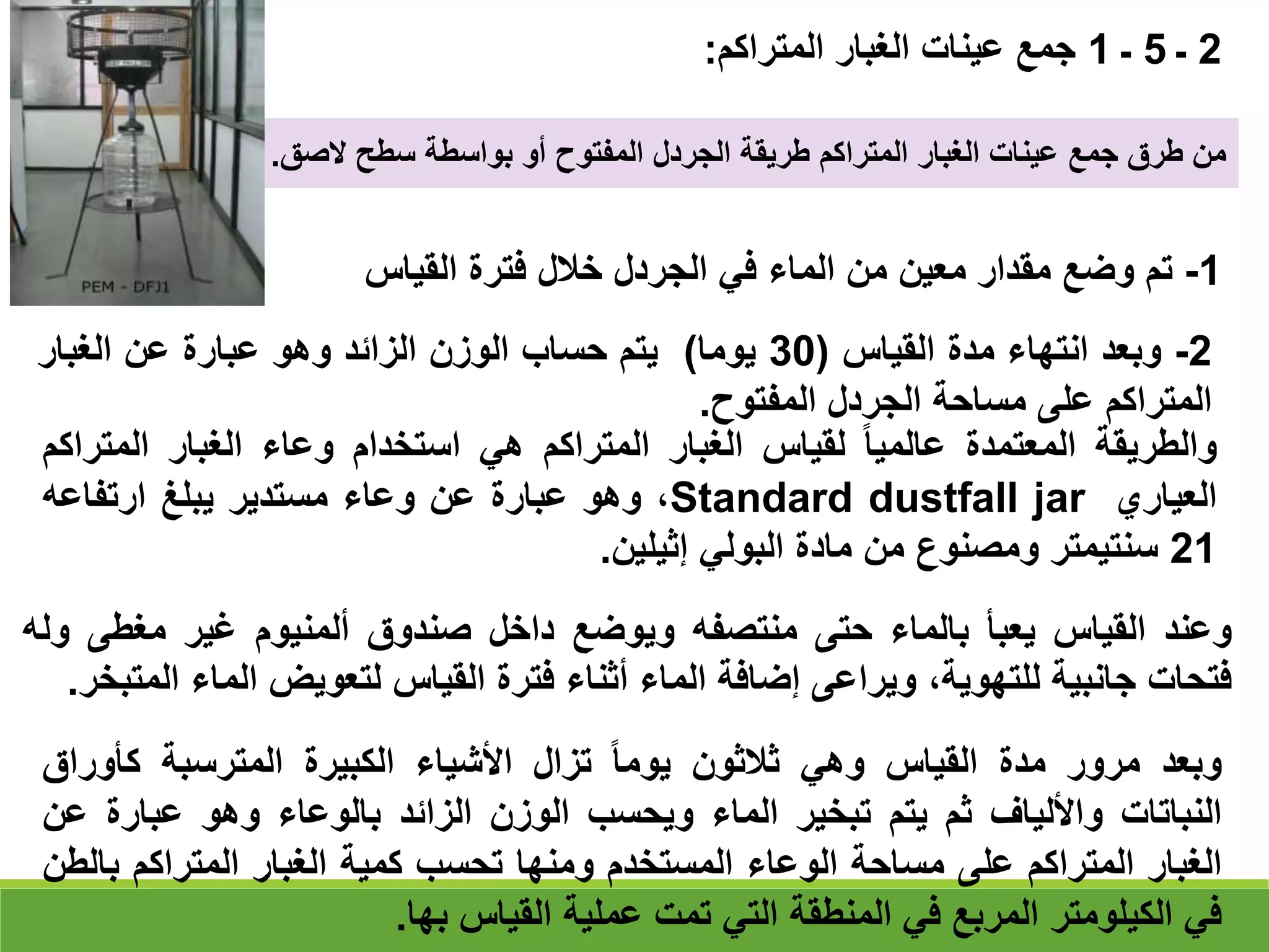 ‫وعند‬
‫القياس‬
‫يعبأ‬
‫بالماء‬
‫حتى‬
‫منتصفه‬
‫ويوضع‬
‫داخل‬
‫صندوق‬
‫ألمنيوم‬
‫غير‬
‫مغطى‬
‫وله‬
‫فتحات‬
‫جانبية‬
،‫للتهوية‬
‫ويراعى‬
‫إضافة‬
‫الماء‬
‫أثناء‬
‫فترة‬
‫القياس‬
‫لتعويض‬
‫الماء‬
‫المتبخر‬
.
‫وبعد‬
‫مرور‬
‫مدة‬
‫القياس‬
‫وهي‬
‫ثالثون‬
‫يوما‬
‫تزال‬
‫األشياء‬
‫الكبيرة‬
‫المترسبة‬
‫كأورا‬
‫ق‬
‫النباتات‬
‫واأللياف‬
‫ثم‬
‫يتم‬
‫تبخير‬
‫الماء‬
‫ويحسب‬
‫الوزن‬
‫الزائد‬
‫بالوعاء‬
‫وهو‬
‫عبارة‬
‫عن‬
‫الغبار‬
‫المتراكم‬
‫على‬
‫مساحة‬
‫الوعاء‬
‫المستخدم‬
‫ومنها‬
‫تحسب‬
‫كمية‬
‫الغبار‬
‫المتراكم‬
‫ب‬
‫الطن‬
‫في‬
‫الكيلومتر‬
‫المربع‬
‫في‬
‫المنطقة‬
‫التي‬
‫تمت‬
‫عملية‬
‫القياس‬
‫بها‬
.
2
‫ـ‬
5
‫ـ‬
1
‫المتراكم‬ ‫الغبار‬ ‫عينات‬ ‫جمع‬
:
‫الصق‬ ‫سطح‬ ‫بواسطة‬ ‫أو‬ ‫المفتوح‬ ‫الجردل‬ ‫طريقة‬ ‫المتراكم‬ ‫الغبار‬ ‫عينات‬ ‫جمع‬ ‫طرق‬ ‫من‬
.
1
-
‫تم‬
‫وضع‬
‫مقدار‬
‫معين‬
‫من‬
‫الماء‬
‫في‬
‫الجردل‬
‫خالل‬
‫فترة‬
‫القياس‬
2
-
‫وبعد‬
‫انتهاء‬
‫مدة‬
‫القياس‬
(
30
‫يوما‬
)
‫يتم‬
‫حساب‬
‫الوزن‬
‫الزائد‬
‫وهو‬
‫عبارة‬
‫عن‬
‫الغبار‬
‫المتراكم‬
‫على‬
‫مساحة‬
‫الجردل‬
‫المفتوح‬
.
‫والطريقة‬
‫المعتمدة‬
‫عالميا‬
‫لقياس‬
‫الغبار‬
‫المتراكم‬
‫هي‬
‫استخدام‬
‫وعاء‬
‫الغبار‬
‫المت‬
‫راكم‬
‫العياري‬
Standard dustfall jar
،
‫وهو‬
‫عبارة‬
‫عن‬
‫وعاء‬
‫مستدير‬
‫يبلغ‬
‫ارتفاعه‬
21
‫سنتيمتر‬
‫ومصنوع‬
‫من‬
‫مادة‬
‫البولي‬
‫إثيلين‬
.
 