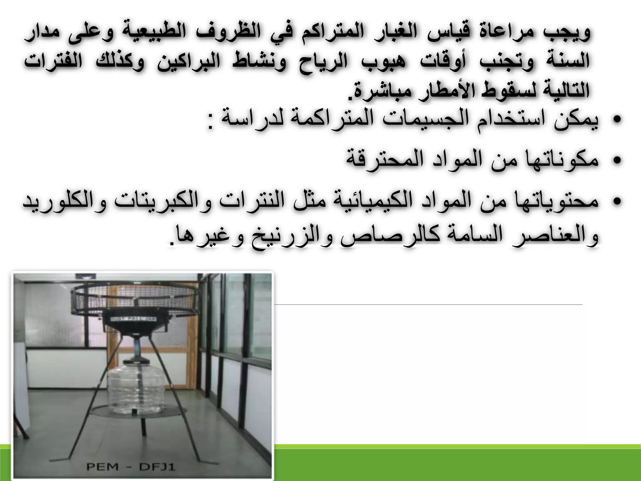 ‫ويجب‬
‫مراعاة‬
‫قياس‬
‫الغبار‬
‫المتراكم‬
‫في‬
‫الظروف‬
‫الطبيعية‬
‫وعلى‬
‫م‬
‫دار‬
‫السنة‬
‫وتجنب‬
‫أوقات‬
‫هبوب‬
‫الرياح‬
‫ونشاط‬
‫البراكين‬
‫وكذلك‬
‫الفترات‬
‫التالية‬
‫لسقوط‬
‫األمطار‬
‫مباشرة‬
.
•
‫لدراسة‬ ‫المتراكمة‬ ‫الجسيمات‬ ‫استخدام‬ ‫يمكن‬
:
•
‫المحترقة‬ ‫المواد‬ ‫من‬ ‫مكوناتها‬
•
‫والكبريتات‬ ‫النترات‬ ‫مثل‬ ‫الكيميائية‬ ‫المواد‬ ‫من‬ ‫محتوياتها‬
‫والكلوريد‬
‫وغيرها‬ ‫والزرنيخ‬ ‫كالرقاص‬ ‫السامة‬ ‫والعناقر‬
.
 