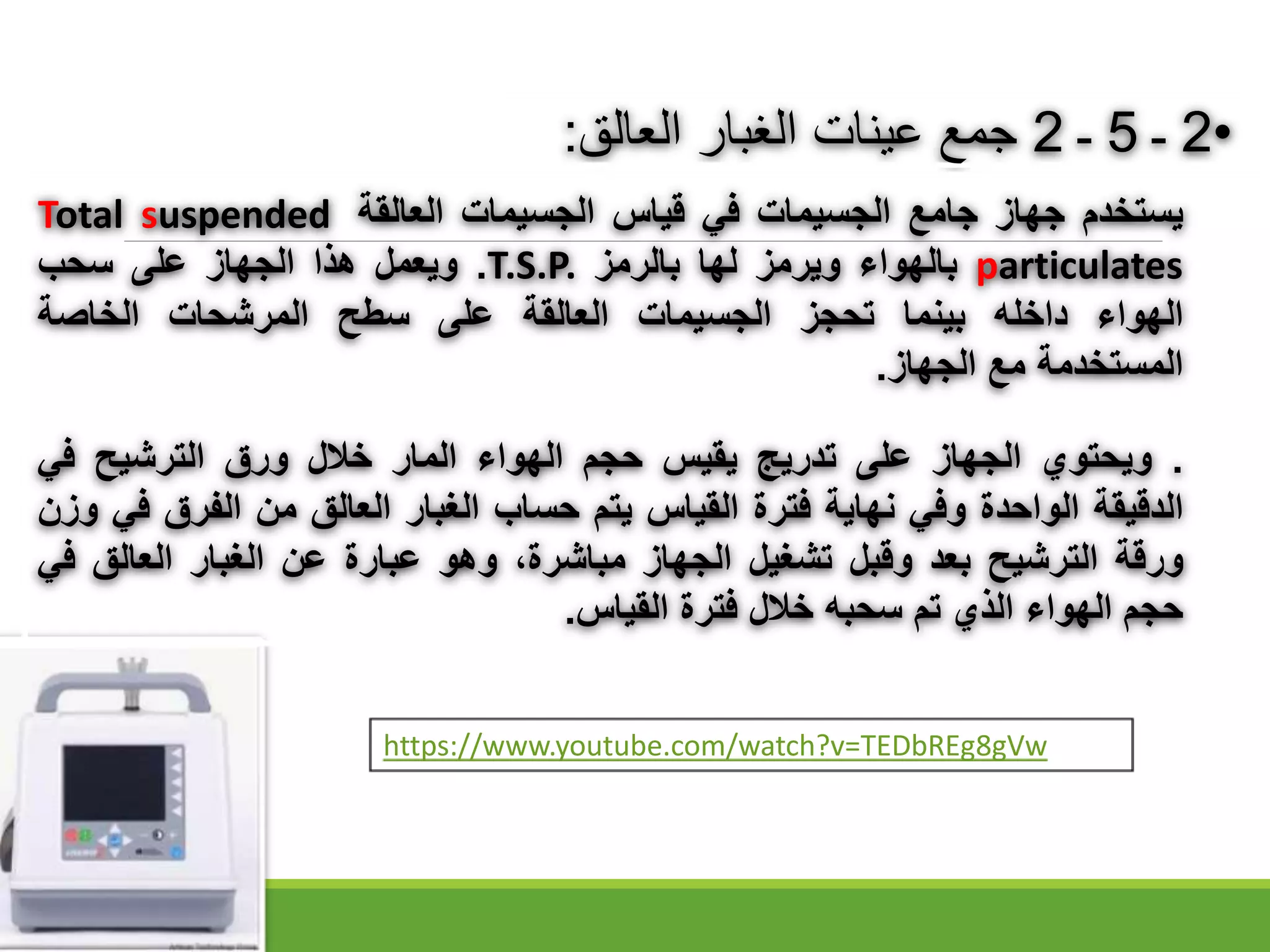 •
2
‫ـ‬
5
‫ـ‬
2
‫الغبار‬ ‫عينات‬ ‫جمع‬
‫العال‬
:
‫يستخدم‬
‫جهاز‬
‫جامع‬
‫الجسيمات‬
‫في‬
‫قياس‬
‫الجسيمات‬
‫العالقة‬
Total suspended
particulates
‫بالهواء‬
‫ويرمز‬
‫لها‬
‫بالرمز‬
T.S.P.
.
‫ويعمل‬
‫هذا‬
‫الجهاز‬
‫على‬
‫سحب‬
‫الهواء‬
‫داخله‬
‫بينما‬
‫تحجز‬
‫الجسيمات‬
‫العالقة‬
‫على‬
‫سطح‬
‫المرشحات‬
‫الخاصة‬
‫المستخدمة‬
‫مع‬
‫الجهاز‬
.
.
‫ويحتوي‬
‫الجهاز‬
‫على‬
‫تدريج‬
‫يقيس‬
‫حجم‬
‫الهواء‬
‫المار‬
‫خالل‬
‫ورق‬
‫الترشيح‬
‫في‬
‫الدقيقة‬
‫الواحدة‬
‫وفي‬
‫نهاية‬
‫فترة‬
‫القياس‬
‫يتم‬
‫حساب‬
‫الغبار‬
‫العالق‬
‫من‬
‫الفرق‬
‫ف‬
‫ي‬
‫وزن‬
‫ورقة‬
‫الترشيح‬
‫بعد‬
‫وقبل‬
‫تشغيل‬
‫الجهاز‬
،‫مباشرة‬
‫وهو‬
‫عبارة‬
‫عن‬
‫الغبار‬
‫العالق‬
‫في‬
‫حجم‬
‫الهواء‬
‫الذي‬
‫تم‬
‫سحبه‬
‫خالل‬
‫فترة‬
‫القياس‬
.
https://www.youtube.com/watch?v=TEDbREg8gVw
 