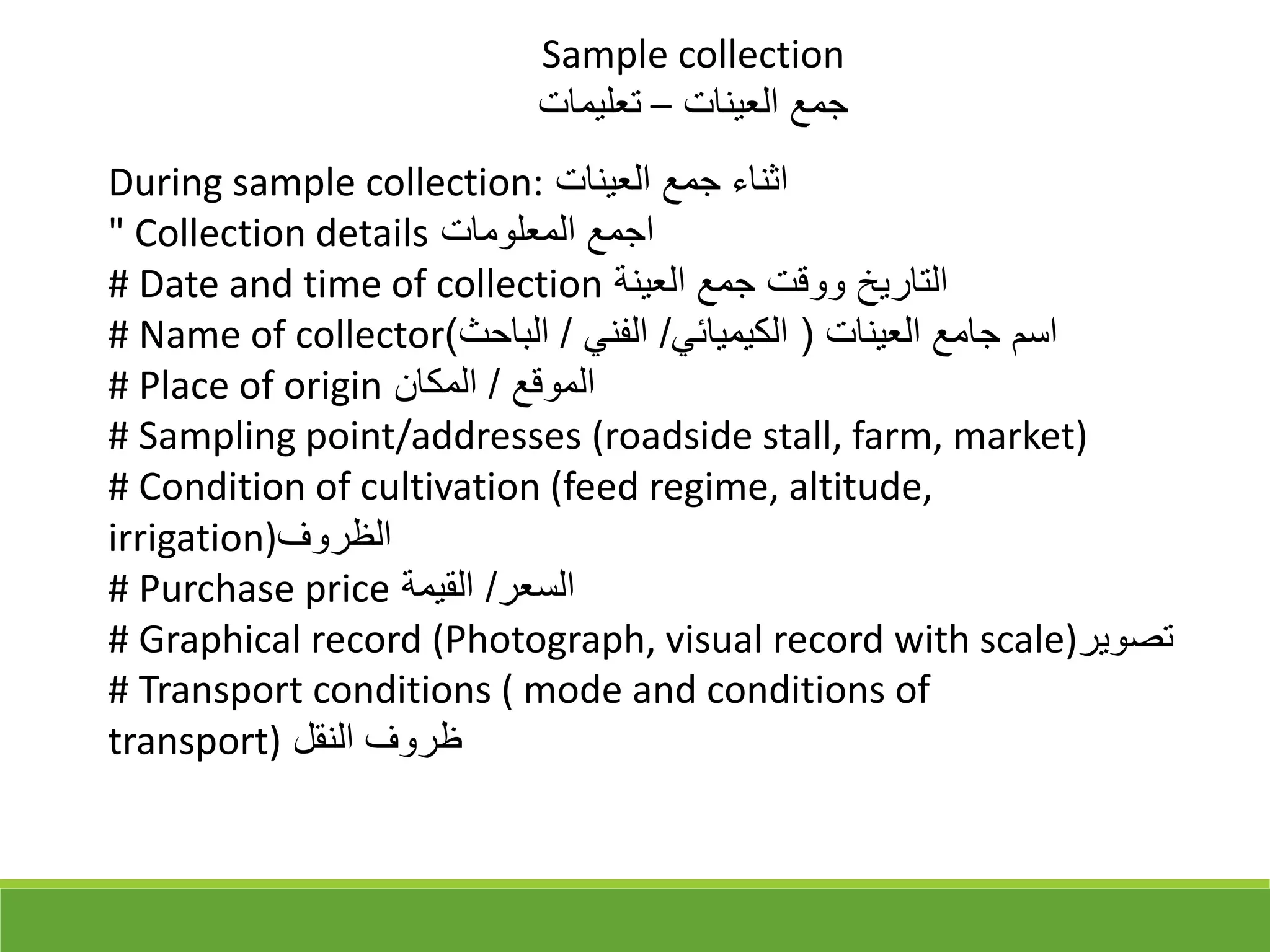 During sample collection: ‫العينات‬ ‫جمع‬ ‫اثناء‬
" Collection details ‫المعلومات‬ ‫اجمع‬
# Date and time of collection ‫العينة‬ ‫جمع‬ ‫ووقت‬ ‫التاريخ‬
# Name of collector ‫العينات‬ ‫جامع‬ ‫اسم‬
)
‫الكيميائي‬
/
‫الفني‬
/
‫الباحث‬
(
# Place of origin ‫الموقع‬
/
‫المكان‬
# Sampling point/addresses (roadside stall, farm, market)
# Condition of cultivation (feed regime, altitude,
irrigation)‫الظروف‬
# Purchase price ‫السعر‬
/
‫القيمة‬
# Graphical record (Photograph, visual record with scale)‫تقوير‬
# Transport conditions ( mode and conditions of
transport) ‫النقل‬ ‫ظروف‬
Sample collection
‫العينات‬ ‫جمع‬
–
‫تعليمات‬
 