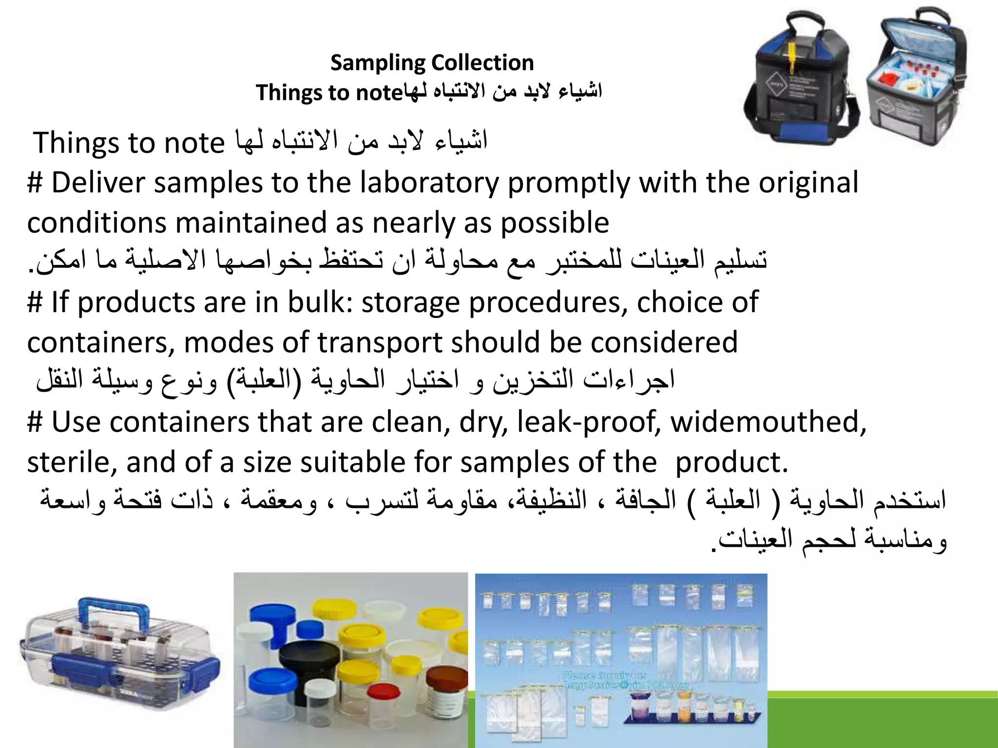 Things to note ‫لها‬ ‫االنتباه‬ ‫من‬ ‫البد‬ ‫اشياء‬
# Deliver samples to the laboratory promptly with the original
conditions maintained as nearly as possible
‫امكن‬ ‫ما‬ ‫االقلية‬ ‫بخواقها‬ ‫تحتفظ‬ ‫ان‬ ‫محاولة‬ ‫مع‬ ‫للمختبر‬ ‫العينات‬ ‫تسليم‬
.
# If products are in bulk: storage procedures, choice of
containers, modes of transport should be considered
‫الحاوية‬ ‫اختيار‬ ‫و‬ ‫التخزين‬ ‫اجراءات‬
)
‫العلبة‬
(
‫النقل‬ ‫وسيلة‬ ‫ونوع‬
# Use containers that are clean, dry, leak-proof, widemouthed,
sterile, and of a size suitable for samples of the product.
‫الحاوية‬ ‫استخدم‬
)
‫العلبة‬
(
‫فت‬ ‫ذات‬ ، ‫ومعقمة‬ ، ‫لتسرب‬ ‫مقاومة‬ ،‫النظيفة‬ ، ‫الجافة‬
‫واسعة‬ ‫حة‬
‫العينات‬ ‫لحجم‬ ‫ومناسبة‬
.
Sampling Collection
Things to note‫لها‬ ‫االنتباه‬ ‫من‬ ‫البد‬ ‫اشياء‬
 