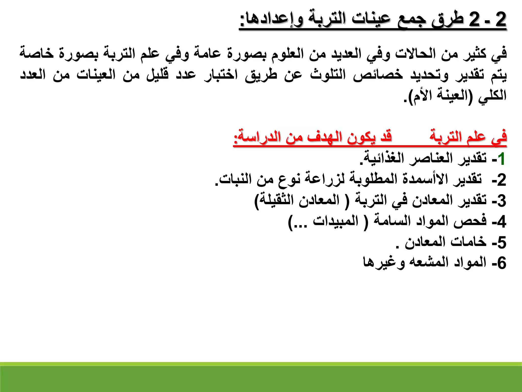 ‫في‬
‫كثير‬
‫من‬
‫الحاالت‬
‫وفي‬
‫العديد‬
‫من‬
‫العلوم‬
‫بصورة‬
‫عامة‬
‫وفي‬
‫علم‬
‫التربة‬
‫بصور‬
‫ة‬
‫خاصة‬
‫يتم‬
‫تقدير‬
‫وتحديد‬
‫خصائص‬
‫التلوث‬
‫عن‬
‫طريق‬
‫اختبار‬
‫عدد‬
‫قليل‬
‫من‬
‫العينات‬
‫من‬
‫العدد‬
‫الكلي‬
(
‫العينة‬
‫األم‬
)
.
‫في‬
‫علم‬
‫التربة‬
‫قد‬
‫يكون‬
‫الهدف‬
‫من‬
‫الدراسة‬
:
1
-
‫تقدير‬
‫العناصر‬
‫الغذائية‬
.
2
-
‫تقدير‬
‫االأسمدة‬
‫المطلوبة‬
‫لزراعة‬
‫نوع‬
‫من‬
‫النبات‬
.
3
-
‫تقدير‬
‫المعادن‬
‫في‬
‫التربة‬
(
‫المعادن‬
‫الثقيلة‬
)
4
-
‫فحص‬
‫المواد‬
‫السامة‬
(
‫المبيدات‬
...
)
5
-
‫خامات‬
‫المعادن‬
.
6
-
‫المواد‬
‫المشعه‬
‫وغيرها‬
2
‫ـ‬
2
‫وإعدادها‬ ‫التربة‬ ‫عينات‬ ‫جمع‬ ‫طرق‬
:
 