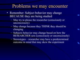 Problems we may encounter Remember: Subject behavior may change BECAUSE they are being studied May try to please the researcher (consciously or unconsciously) May change because they THINK they should be changing  Subjects behavior may change based on how the RESEARCHER acts (consciously or unconsciously) Stereotypes – researcher may have a predetermined outcome in mind that may skew the experiment 