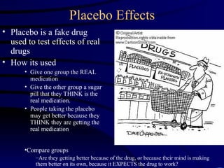 Placebo Effects Placebo is a fake drug used to test effects of real drugs How its used Give one group the REAL medication Give the other group a sugar pill that they THINK is the real medication. People taking the placebo may get better because they THINK they are getting the real medication Compare groups Are they getting better because of the drug, or because their mind is making them better on its own, because it EXPECTS the drug to work? 