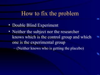 How to fix the problem Double Blind Experiment Neither the subject nor the researcher knows which is the control group and which one is the experimental group (Neither knows who is getting the placebo) 