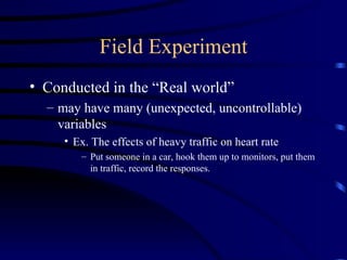 Field Experiment Conducted in the “Real world” may have many (unexpected, uncontrollable) variables Ex. The effects of heavy traffic on heart rate Put someone in a car, hook them up to monitors, put them in traffic, record the responses. 
