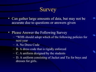 Survey Can gather large amounts of data, but may not be accurate due to questions or answers given Please Answer the Following Survey “ WHS should adopt which of the following policies for next year A. No Dress Code B. A dress code that is rigidly enforced C. A uniform designed by the students D. A uniform consisting of Jacket and Tie for boys and dresses for girls. 