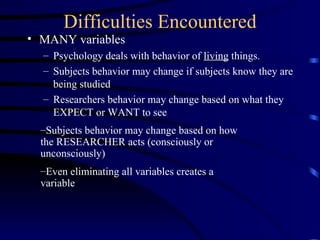 Difficulties Encountered MANY variables  Psychology deals with behavior of  living  things. Subjects behavior may change if subjects know they are being studied Researchers behavior may change based on what they  EXPECT or WANT to see Subjects behavior may change based on how the RESEARCHER acts (consciously or unconsciously) Even eliminating all variables creates a variable 