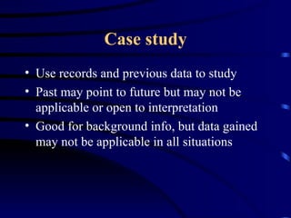 Case study Use records and previous data to study  Past may point to future but may not be applicable or open to interpretation Good for background info, but data gained may not be applicable in all situations 