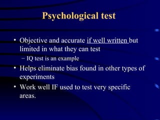 Psychological test   Objective and accurate  if well written  but limited in what they can test IQ test is an example  Helps eliminate bias found in other types of experiments Work well IF used to test very specific areas. 