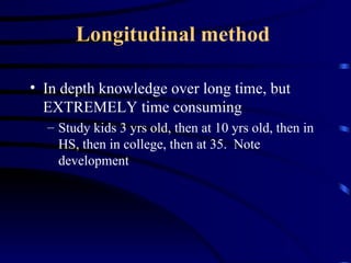 Longitudinal method   In depth knowledge over long time, but EXTREMELY time consuming Study kids 3 yrs old, then at 10 yrs old, then in HS, then in college, then at 35.  Note development 