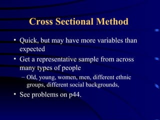 Cross Sectional Method   Quick, but may have more variables than expected Get a representative sample from across many types of people Old, young, women, men, different ethnic groups, different social backgrounds,  See problems on p44. 
