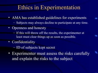 Ethics in Experimentation AMA has established guidelines for experiments Subjects may always decline to participate at any time. Openness and honesty If this will throw off the results, the experimenter at least must clear things up as soon as possible. Confidentiality ID of subjects kept secret Experimenter must assess the risks carefully and explain the risks to the subject 
