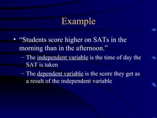 Example “ Students score higher on SATs in the morning than in the afternoon.” The  independent variable  is the time of day the SAT is taken The  dependent variable  is the score they get as a result of the independent variable 