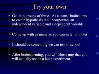 Try your own Get into groups of three.  As a team,  brainstorm to create hypothesis that incorporates an independent variable and a dependent variable. Come up with as many as you can in ten minutes. It should be something we can test in school After brainstorming, you will chose  one  that you will actually use in a later experiment 