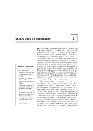 Theory Base of Accounting                                                      2


                                A  s discussed in the previous chapter, accounting
                                     is concerned with the recording, classifying and
                                summarising of financial transactions and events
                                and interpreting the results thereof. It aims at
                                providing information about the financial
                                performance of a firm to its various users such as
                                owners, managers employees, investors, creditors,
                                suppliers of goods and services and tax authorities
                                and help them in taking important decisions. The
    LEARNING OBJECTIVES         investors, for example, may be interested in
After studying this chapter,
                                knowing the extent of profit or loss earned by the
you will be able to:            firm during a given period and compare it with the
•    identify the need for      performance of other similar enterprises. The
     theory base of acco-       suppliers of credit, say a banker, may, in addition,
     unting;                    be interested in liquidity position of the enterprise.
•    explain the nature of      All these people look forward to accounting for
     Generally Accepted         appropriate, useful and reliable information.
     Accounting Principles          For making the accounting information
     (GAAP);                    meaningful to its internal and external users, it is
•    describe the meaning       important that such information is reliable as well
     and purpose of the basic
                                as comparable. The comparability of information is
     accounting concepts;
                                required both to make inter-firm comparisons, i.e.
•    enumerate the accounting
                                to see how a firm has performed as compared to
     standards issued by
     Institute of Chartered     the other firms, as well as to make inter-period
     Accountants of India;      comparison, i.e. how it has performed as compared
•    describe the systems       to the previous years. This becomes possible only
     of accounting; and         if the information provided by the financial
•    describe various basis     statements is based on consistent accounting
     of accounting.             policies, principles and practices. Such consistency
                                is required throughout the process of identifying
 